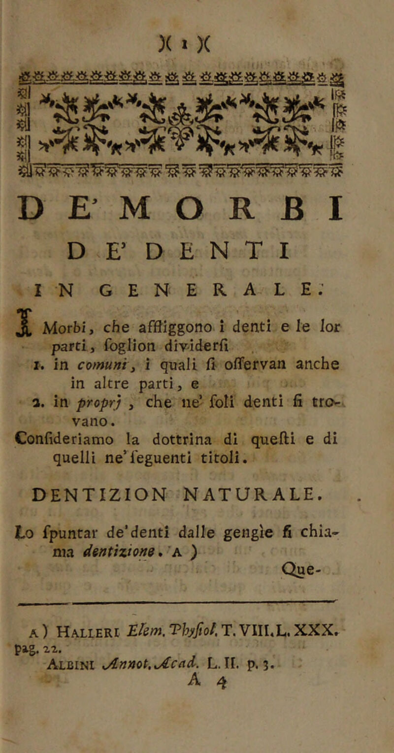 I « «I ^ DEMORSI D E’ D E N T I IN generale; X Morbi, che affliggono i denti eie lor partii foglion divdderfi I. in comuni i i quali fl offervan anche in altre parti, e a. in propYj , che ne’ foli denti fi tro- vano . Confideriamo la dottrina di quelli e di quelli ne’feguenti titoli. DENTIZION NATURALE. Lo fpuntar de’denti dalle gengìe fi chia- ma dentizione, ’a ) Que- a) Halleri Erem.Thyfiol.T.VllUL.XXX. pig. Albini ^nnot.^Acad. L. II. p. 3. A 4