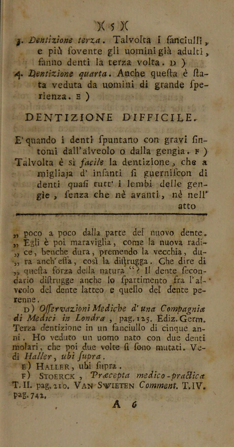 Dentizione terza. Talvolta i fanciulli,, e più fovente gli uomini già adulti, fanno denti la terza volta. d ) Ikentizione quarta. Anche quefta è fia- ta veduta da uomini di grande fpe- rienza. e ) DENTIZIONE DIFFICILE. E’quando i d«ntr fpuntano con gravi fìn- tomi dall’alveolo o dalla gengìa. f ) Talvolta è sì facile la dentizione, che a migliaia d’ infanti fi guernifcon dì denti quali rute’ i lembi delle gen- gìe , fenza che nè avanti, nè nelT atto „ poco a poco dalla parte del nuovo dente, j, Egli è poi maraviglia, come la nuova radi- „ ce, benché dura, premendo la vecchia, du- •„ ra anch’ efl'a, così la dii^rugga. Che dire di ,, quella forza della natura “ ? Il dente fecon- dario dillrugge anche lo fpartimento fra l’al- veolo del dente latteo e quello del dente pe- renne . d) OJfervazionì Mediche d'una Compagnia dì Medici in Londra , pag. 115. Ediz. Germ» Terza dentizione in un fanciullo di cinque an- ni , Ho veduto un uomo nato con due denti molari, che poi due volte fi fono mutati. Ve- di Haller y ubi fupra. E ) Haller , ubi fiipra . e) Stoerck , Treeeepta medico -praBica T.II. pag,210. Van SviETEN Comment. T.IV. Pag.74a.