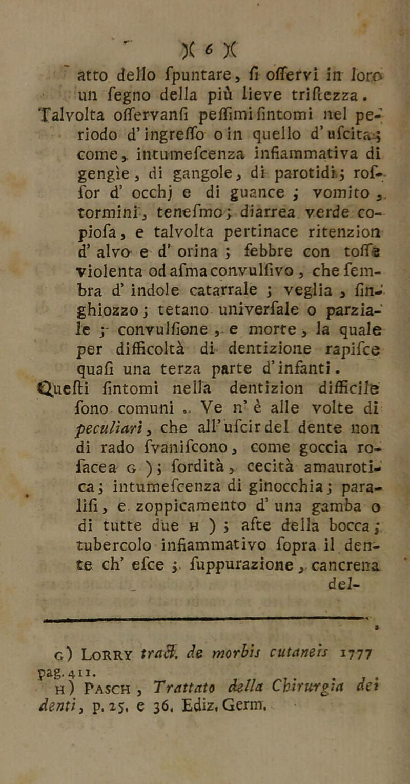 atto dello fpuntare, fi offervi in loro un fegno della più lieve triilezza. Talvolta ofiervanfi pelfimi fintomi nel pe- riodo d’ingrefìfo oin quello d’ufcita..; come,, intumefcenza infiammativa di gengìe, di gangole, di parotidi; rof-- for d’ occhj e di guance ; vomito , tormini j tenefmo; diarrea verde co- piofa, e talvolta pertinace ritenzion d’ alvo- e d’ orina ; febbre con tofie violenta od afma convulfivo , che fein- bra d’ indole catarrale ; veglia , fin- ghiozzo ; tetano univerfale o parzia- le y convulfione , e morte, la quale per difficoltà di dentizione rapifce quali una terza parte d’infanti. Quelli fintomi nella dentizion difficile fono comuni .. Ve n’ è alle volte di peculiari, che all’ufcirdel dente non di rado fvanifcono, come goccia ro- facea g ) ; fordità, cecità amauroti- ca; intumefcenza di ginocchia; para- lifi, e zoppicamento d’una gamba o di tutte due h ) ; afte della bocca ; tubercolo infiamraativo fopra il den- te eh’ efee ;. fuppurazione, cancrena del- g) LorRY uaB. de mrhis cutaneis 1777 pag. 4II. , . h) Pasch , Trattato della Chirurgia det denti, p. 25, e 36. Ediz, Germ.