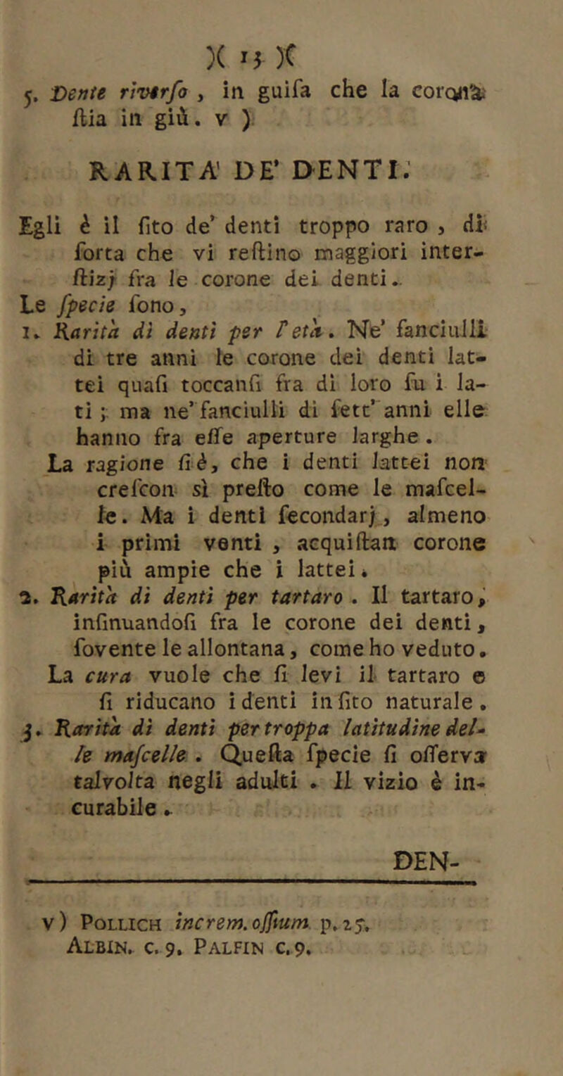 5. Dente rìvirfo , iti guifa che la corcyi^' flia in giù. V ) RARITÀ’ DE’ DENTI; Egli è il fito de’ denti troppo raro , di forca che vi reftino maggiori inter- fti2; fra le corone dei denti.. Le fpecte fono, I. Karita di denti per Tetà. Ne’ fanciulli di tre anni le corone dei denti lat- tei quafi toccanfi fra di loro fu i la- ti ma ne’ fanciulli di fett’ anni elle hanno fra effe aperture larghe . La ragione fi è, che i denti lattai non crefcoii* si prefto come le mafcel- le. Ma i denti fecondar)., almeno i primi venti , acquiftan corone più ampie che ì lattei* Kétrità di denti per tartaro . Il tartaro, infinuandofi fra le corone dei denti, fovente le allontana, come ho veduto. La cura vuole che fi levi il tartaro e fi riducano i denti in fico naturale. 5. Rarità di denti per troppa latitudine deU le mascelle . Quefta fpecie fi offerv» talvolta negli adulti . Il vizio è in- curabile DEN- v) PoLLiCH tncrem.offtum p.zy. Albin. c. 9. Palfin c. 9.