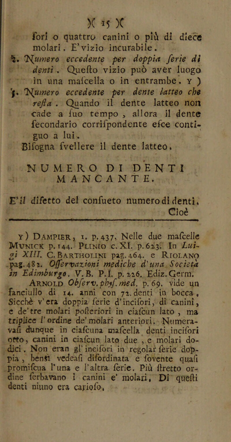 fori o quattro canini o più di dléce molari. E’vizio incurabile. Inumerò eccedente per doppia ferie di denti. Quello vizio può aver luogo in una malcella o in entrambe, y ) 'j« inumerò eccedente per dente latteo che refta . Quando il dente latteo non cade a luo tempo , allora il dente fecondarlo corrifpondente elee conti- guo a lui, BiTogna fvellere il dente latteo. NUMERO DI DENTI MANCANTE. E’li difetto del confueto numero di denti. Cioè y) Dampier, I. p.437. Nelle due mafcelle Mvnick p. T44. Plinio c. XI. p.623. In Lui- gi XIIT, C. Bartholini pag. 464, e Riolano -pag. 481. Offervazioni mediche d'una Società in Edimburgo. V.B. P.L p. zi6. Ediz.Germ. Arnold Obferv.phyf.med. p. 69. vide un fanciullo di 14* inni con 71.denti in bocca. Sicché v’era doppia fèrie d’incifori, di canini, e de’tre molari pofteriori in ciafeun lato , ma triplice l’ordine de’molari anteriori, Numera- vafi dunque in ciafeuna tnafcella denti incifori otto, canini in ciafeun lato due , e molari do- dici . Non eran gl’ incifori in regolar ferie dop- pia , benji vcdeafi difordinata e fovente quafi promifeua Tuna e l’altra fèrie. Più llretto or- dine ferbavano i canini e’ molari, Di quelli denti ninno era cariofo,