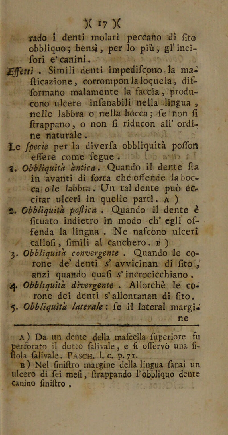 rado i denti molari peccano di fito obbliquoi bensì, per lo più, grinci- fori e’canini. Affetti . Sìmili denti impedifcono la ma* fticarione, corrompon la loquela, dif- formano malamente la faccia, produ- cono ulcere infanabili nella lingua , nelle labbra o nella bocca; fe non fi ftrappano, o non fi riducon all’ ordi- ne naturale. Le fpecie per la diverfa obbliquità pofibn eflere come fegue . ’ > «. Obbliquità antica. Quando il dente Ila in avanti di forta che offende la boc- ca ole labbra. Un tal dente può éCf citar ulceri in quelle parti, a ) S. Obbliquità pofiìca . Quando il dente è fituato indietro in modo eh’ egli of- fenda la lingua . Ne nafeono ulceri callofi, fimilì al canchero. b ) 3. Obbliquità convergente . Quando le co- rone de’ denti s’ avvicinan dì fito anzi quando quafi s’incrocicchiano . ij. Obbliquità divergente . Allorché le co- rone dei denti s’allontanan di fito. 5. Obbliquità laterale : fe il luterai margi- ne ^ r - — a) Da un dente della mafcclla fuperiore fu perforato il dutto falivale, e fi oflervò una fi- liola falivale. Pasch. 1. c. p, 71- B ) Nel finillro margine della lingua fanai un ulcero di fei mefi, ftrappando l’obbliquo dente Canino finiftro ,