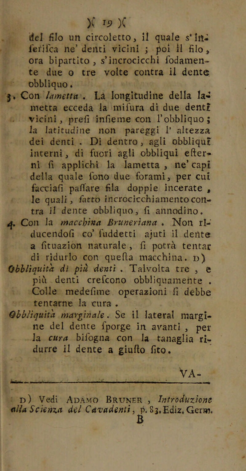 del filo un circoletto, il quale s’In- l’efilca ne’ denti vicini ; poi li filo, ora bipartito , s’incrocicchi fodamen- te due 0 tre volte contra il dente obbliquo. 5, Con lametta . Là longitudine della la- metta ecceda la milura di due denti vicini, prefi infieme con l’obbliquo; la latitudine non pareggi 1’ altezza dei denti . Di dentro , agli obbliqui interni, di fuori agli obbliqui efter- ni fi applichi la lametta , ne’ capi della quale fono due forami, per cui facciafi paflfare fila doppie incerate , le quali, fatto incrocicchiamentocon- tra il dente obbliquo, fi annodino. Con la macchina Brunertana . Non rl- ducendofi co’ fuddetti ajuti il dente a fituazion naturale, fi potrà tentar dì ridurlo con quefta macchina, d) Obbltquìta dì più denti . Talvolta tre , e più denti crefcono obbliquamente . Colle medefime operazioni fi debbe tentarne la cura . Qbblìquìta marginale. Se il lateral margi- ne del dente fporge in avanti , per la cura bifogna con la tanaglia ri- durre ij dente a giufto fito. Va- d) Vedi Adamo Bruner , Introduzione alla Scienza del Cavadenti, p. Ss.Ediz. Gerw. B