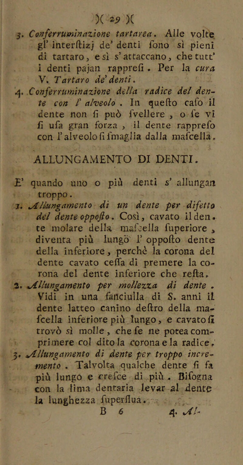 )( )( 5. Conferrutntnazione tartarea. Alle volte gl’ interftizj de’ denti fono sì pieni di tartaro, e sì s’attaccano, che tutt* i denti pajan rapprefi . Per la cura V. Tartaro de' denti. Conferruminazione della radice del den- te con r alveolo . In quello cafo il dente non fi può fvellere , o fe vi fi ufa gran forza , il dente rapprefo con l’alveolo fi fmaglia dalla mafcellà. ALLUNGAMENTO DI DENTI. £’ quando uno o più denti s’ allungai! troppo. j. Allungamento di un dente per difetto del dente oppojìo. Così, cavato ilden. te molare della mafcella fuperiore , diventa più lungo 1’ oppofto dente della inferiore, perchè la corona del dente cavato cefla di premere la co- rona del dente inferiore che refta. 3. Allungamento per mollezza dì dente . Vidi in una fanciulla di S. anni il dente latteo canino deliro della ma- fcella inferiore più.lungo, e cavatoli trovò sì molle, che fe ne potea com- primere col ditola corona e la radice, 5, Allungamento dì dente per troppo incre- mento . Talvolta qualche dente fi fa più lungo e crefce di più . Bifogna con la lima dentaria levar al dente la lunghezza fuperllua.- , ^