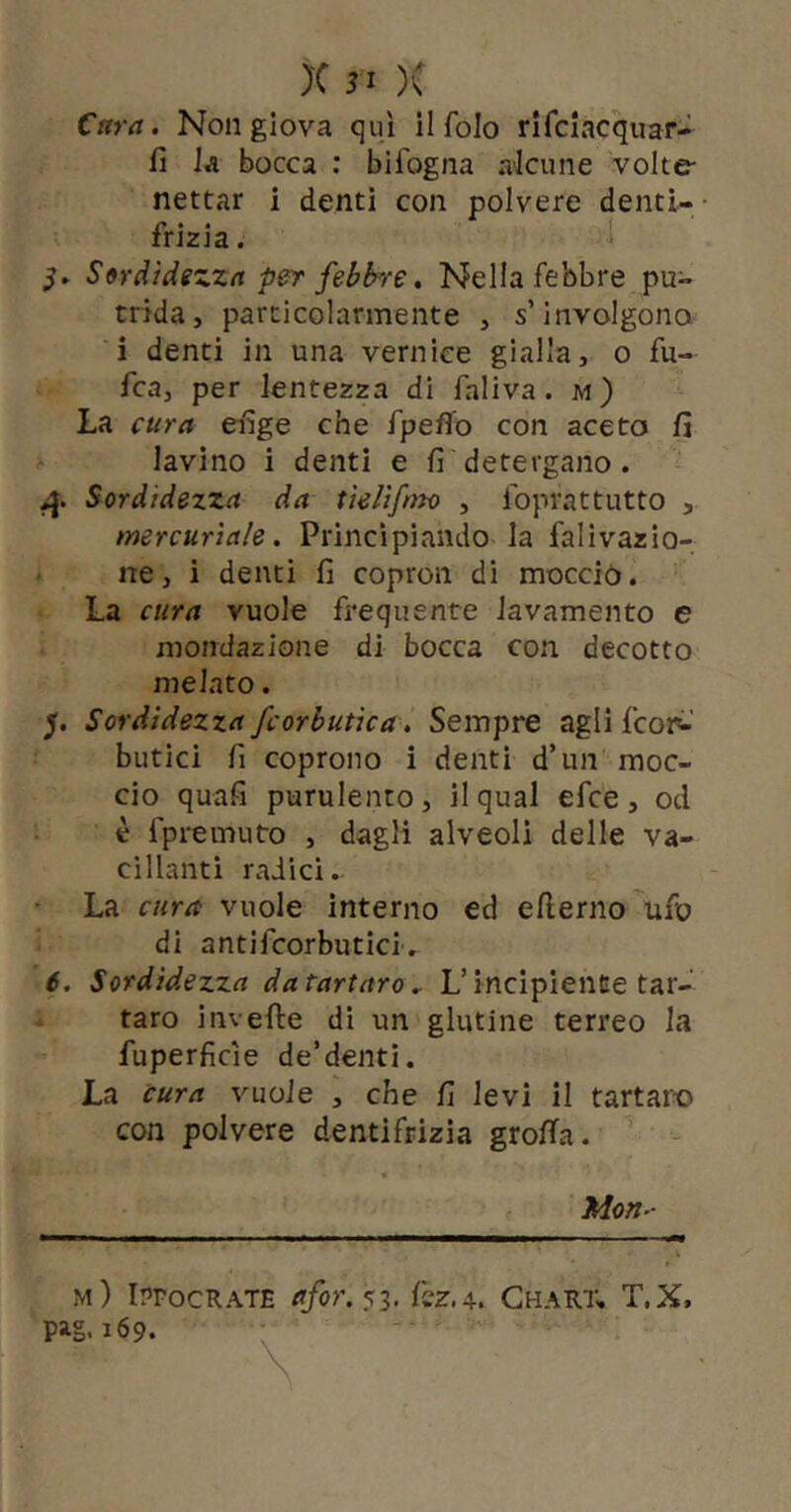 Cara. Non giova qui il foJo rifclacquar- fi Ja bocca : bifogna akune volte- nettar i denti con polvere denti-- frizia. Sordidezza per febbre, Nella febbre pu- trida, particolarmente , s’involgono i denti in una vernice gialla, o fu- fca, per lentezza di faliva. m) La cura eiige che fpeflfo con aceto fi lavino i denti e fi detergano. Sordidezza da tklifnto , Ibprattutto , mercuriale. Principiando la falivazìo- . ne, i denti fi copron di mocciò. La cura vuole frequente lavamento e mondazione di bocca con decotto melato. y Sordidezza fcorbutica. Sempre agli fcoi^' butici fi coprono i denti d’un moc- cio quafi purulento , il qual efce , od è fpremuto , dagli alveoli delle va- cillanti radici. • La cura vuole interno ed ellerno'ufo di antifcorbutici', 6. Sordidezza da tartaro.. L’incipiente tar- taro inveite di un glutine terreo la fuperficie de’denti. La cura %'uoie , che fi levi il tartaro con polvere dentifrizia grolla. ’ Mon- m) iProcRATE afor.^-ì. kz.A. Ghart, T.X, pag. 169.