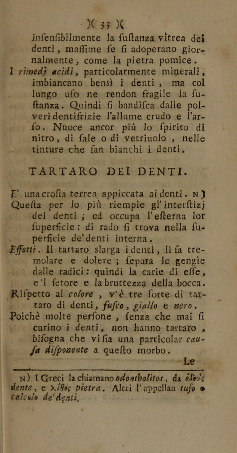 iiifenfibilmente la fuftanza vitrea dei denti, mafìTime fe fi adoperano gior- nalmente, come la pietra pomice. I rìmed) acidiy particolarmente minerali, imbiancano bensì i denti , ma col lungo ufo ne rendon fragile la fu- ftanza. Quindi fi bandifca dalle pol- veri dentifrizie lallume crudo e l’ar- fo. Nuoce ancor più lo fpirlto di nitro, di fale odi vetriuolo , nelle tinture che fan bianchi i denti. TARTARO DEI DENTI. E’ una crolla terrea appiccata ai denti. n) Quella per lo più riempie gl’ interftizj dei denti ; ed occupa refterna lor fuperficie : di rado fi trova nella fu- perficie de’denti interna. Ijfettr. Il tartaro slarga i denti, li fa tre- molare e dolere ; fepara le gcngìe dalle radici; quindi la carie di elfe, e’I fetore e la bruttezza della bocca. Rifpetto al co/ore , v’è tre forte di tar- taro dì denti, fufco y giallo e nero. Poiché molte perfone , lenza che mal fi curino i denti, non hanno tartaro , bifogna che vi fia una particolar cau^ fa difpoaenie a quello morbo. Le n) l Greci U chìumno odontholitos ^ da òSiot dente y e pietra. Altri T appellan tufo ^ calcolo de’denti.