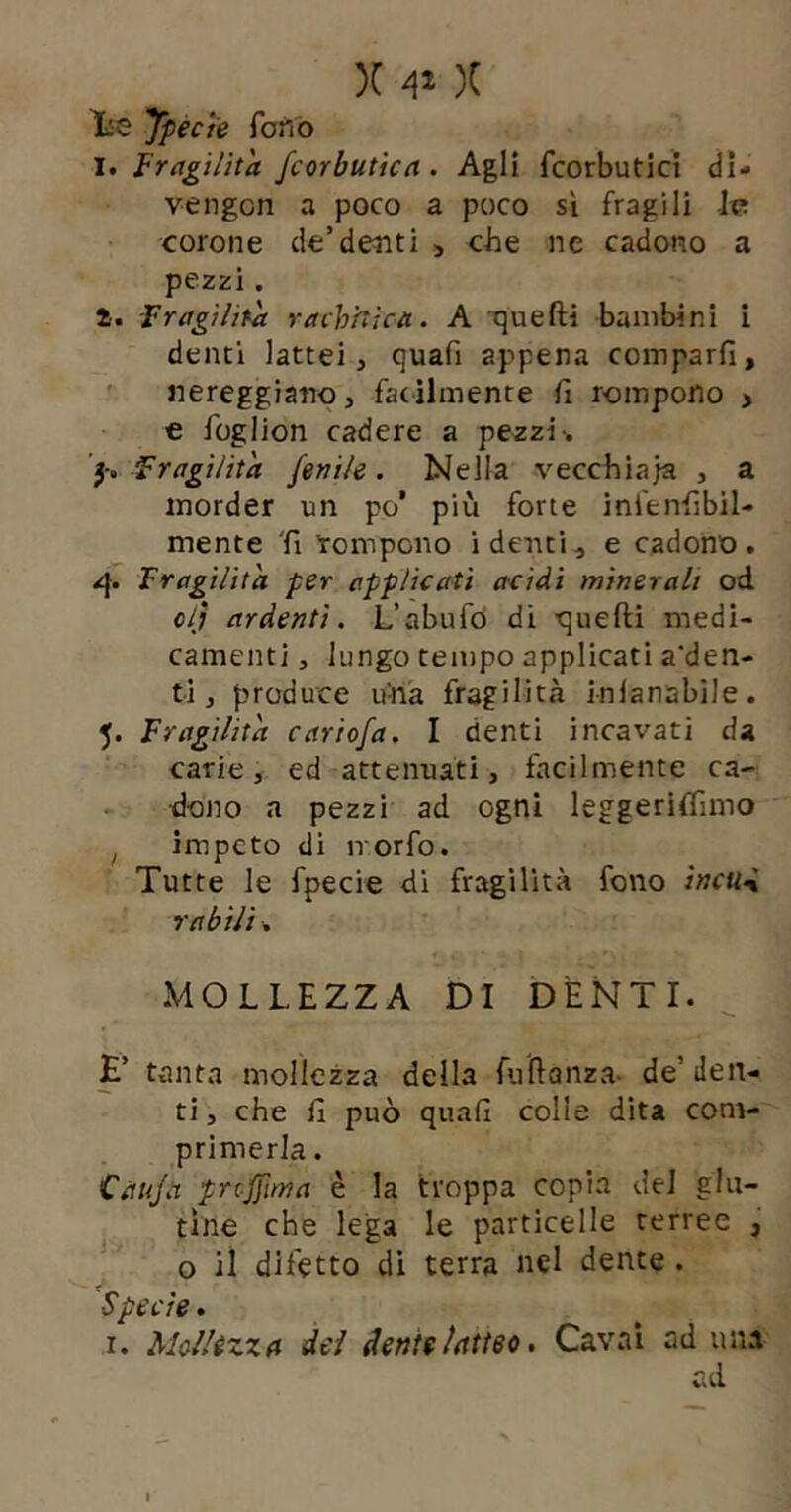 X X ypécte fono I. fragilità fcorbutìcn. Agli fcorbutici dl- vengon a poco a poco sì fragili Iv: corone de’debiti > che ne cadono a pezzi. i. Fragilità racKnica. A quefti bambini i denti lattei, quafi appena comparfi, nereggiano, fatilmente fi rompono > € foglion cadere a pezzi-. ’l; Fragilità fenile. Nella vecchiaia , a morder un po’ più forte inl'enhbil- mente 'fi rompono i denti, e cadono. Fragilità per applicati acidi minerali od o/; ardenti. L’abufò di quefti medi- camenti , lungo tempo applicati a'den- ti, produce hnà fragilità inlanabìle. 5. Fragilità cariofa. I denti incavati da carie, ed attenuati, facilmente ca- dono a pezzi ad ogni leggeriffimo ^ impeto di irorfo. Tutte le fpecie di fragilità fono ìncti-i r abili. MOLLEZZA DI DÈNTI. E’ tanta mollezza della fnftanza- de’ den- ti , che fi può quafi colle dita com- primerla . Càuja prcjfima è la troppa copia del glu- tine che lega le particelle terree , o il difetto dì terra nel dente . Specie. r. Mcllézxfl dei denteiamo. Cavai ad una ad I