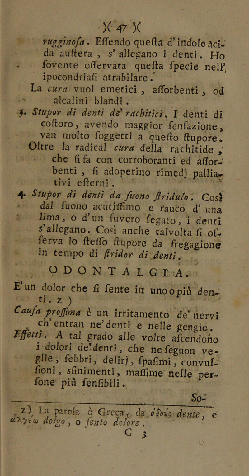 ruggwofa. Emendo quefla d’indoleaci- da aufiera , s’allegano i denti. Ho fovente oflfervata quefta fpecie nell’ ipocondriafi atrabilare.' La cura vuol emetici j aflbrbenti , od alcalini blandi . Stupor dì denti de' rachitici ^ I denti di coftoro, avendo maggior fenfazione, van molto foggetti a quelìo ftupore. Oltre la radicai cura della rachitide , che fi fa con corroboranti ed aflfor- benti , fi adoperino rimedj pallia- tivi edemi. 4 Stupor di denti da fuono flrìdulo, Cosi dal fuono acuti flimo e rauco d’ una lima, o d’un fuvero fegato, i denti s’allegano. Così anche talvolta fi of- fe rva lo de fio dupore da fregagione in tempo di (iridor dì denti, ODONTALGIA. E’un dolor che fi fente in uno o più detU ti. 2 ) Cau/a projfma è un irritamento de’nervi . ch’entrai! ne’denti e nelle gengìe. affètti. A tal grado alle volte afcendoho i dolori de-denti, che nefeguon ve- glie, febbri, delirj, fpafimi, convuf- fioni, sfinimenti, mafiime nelle per- fone più fenfibili. So- I L>i parola e Grecada oSov^ dente, e uXyia dolgo, o fento dolore, C 3 o