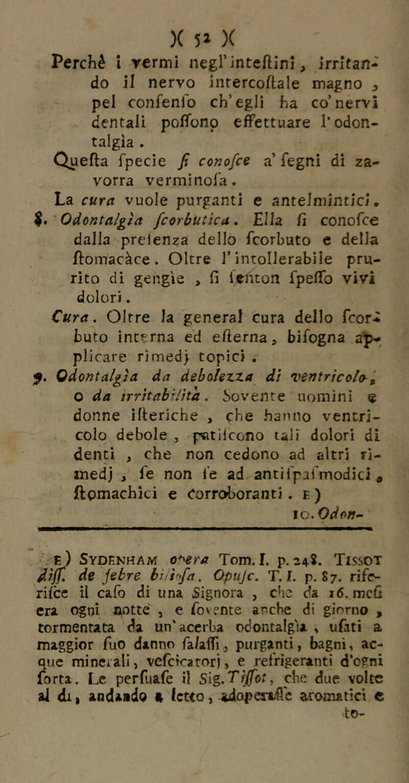 )( 5» )( Perché i rermi negl’intefìinl, irritan- do il nervo inrercoflale magno ^ pei confenfo ch’egli ha co’nervi dentali poffonp effettuare l’odon- talgìa . Quefta fpecie fi conofce a’ fegni dì za- vorra vermi noia. La cura vuole purganti e antelmintici. Odontalgìa fcorbutica. Ella fi conofce dalla prelenza dello fcorbuto e della ftomacàce. Oltre l’intollerabile pru- rito di gengie , fi firnton fpelTo vivi dolori. Cura. Oltre la generai cura dello fcor- buto interna ed efterna, bifogna a^ plicare rirned) topici . 5. Odontalgìa da debolezza dì ventrìcolo^^ o da irrìtabilìta. bevente uomini e donne illeriche , che hanno ventri- colo debole , pntilcono tali dolori di denti , che non cedono ad altri ri- medi j le non le ad antilpaTmodici » ftomachìci e Corroboranti. e ) \o.Odon~ E ) Sydf.nham o^era Tom. I. p. 248. TissoT dìffi. de febre bìitfia. Opujc. T./. p. 87. rifo rifee il calò di una Signora , che da 16, mefi era ogni notte , e fovente anche di giorno , tormentata da un’acerba odontalgìa , ufati a maggior fuo danno fa/afTij purganti, bagni, ac- que mineiall, vefcicatorj, e refrigeranti d’ognì fotta. Le perfuafe il sìg.T'fffot, che due volte ai di I andaido « letto, adoperale aromatici e >to-