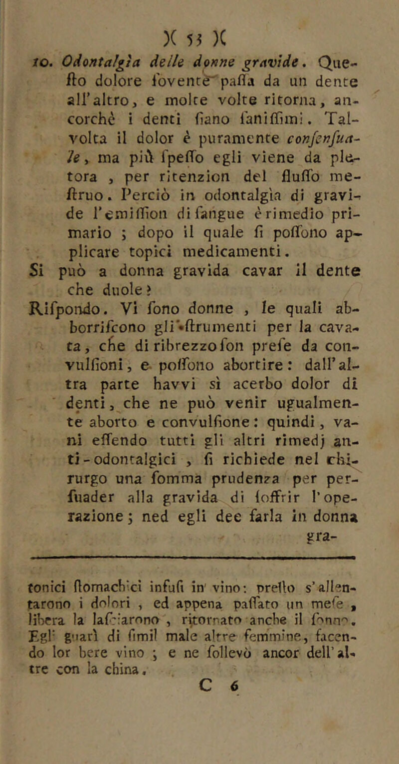 io. Odontalgìa delle donne gravide. Que- fio dolore lbvenr«r'pafla da un dente airaltro, e molte volte ritorna, an- corché i denti fiano laniflìmi. Tal- volta il dolor è puramente confcnfua- ìe, ma più Ipeffo egli viene da ple- tora , per ritenzion del fluflb me- flruo. Perciò in odontalgìa di gravi-r de i’emillìon difangue èrimedio pri- mario ; dopo il quale fi poflbno ap- plicare topici medicamenti. Si può a donna gravida cavar il dente che duole > Rifpondo. Vi fono donne , le quali ab- borrifcono gli •ftrumenti per la cava- ta , elle di ribrezzo fon prefe da coti- vulfionì, e-polfono abortire: dall’al- tra parte havvi sì acerbo dolor di denti, che ne può venir ugualmen- te aborto e convulfione : quindi, va- ni effendo tutti gli altri rimedj ari- ti - odontalgici , fi richiede nel chi- rurgo una fomma prudenza per per- fuader alla gravida di (offrir l’ope- razione ; ned egli dee farla in donna gra- tonici flomacbici infufi in'vino; prelìo s’allen- tarono i dolori , ed appena paffato un mere , libera la laf::arono , ritornato anche il f'^nn'^. Egl’ g'iarì di fimil male altre femmine, facen- do lor bere vino j e ne follevò ancor dell’al- tre con la china.