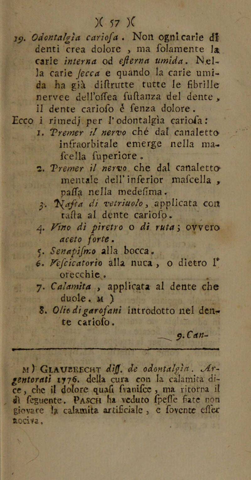 Odontalgìa carìofa , Non ogni carie df denti crea dolore , ma folamente la carie interna od efterna umida. Nel- la carie jecca e quando la carie umi- da ha già dillriTCte tutte le fibrille nervee delTolTea fullanza del dente > il dente cariofo é fenza dolore. Ecco i ritned; per l’odontalgìa carioca: I. Tremer i! nervo ché dal canaletto infraorbitale emerge nella ma- Icella fuperiore, 1. Tremer il nervo, che dal canaletto* mentale dell’inferior mafcella , pa/Ta nella medefima » 3. di vetriuolo 3 applicata con talla al dente cariofo. Fino di piretro o di ruta3 ovvero aceto forte. 5. Senapifmo alla bocca. 6. Fefcicatorio alla nuca , o dietro T orecchie . 7. Calamita , applicata al dente che duole. M ) 8. O/ie di garofani introdotto nel dcn^ te cariofo. p.Can- m) Glaubkecht dìJJ. de odontalgìa. .Ar- gentorati 1776. della cura con la calamita di- ce , che il dolore quafi fvanifcc , ma ritorna il di feguente. Pasch ha veduto fpeffe fiate non giovare l;i calamita artificiale , c fovente efl'cc RDciva.