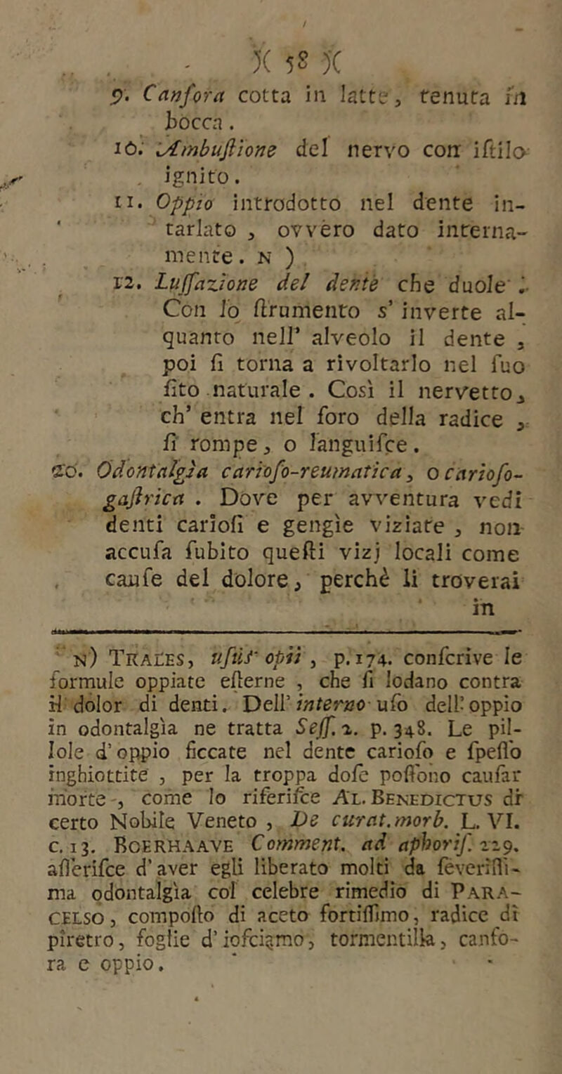 X 5S )■( «?. Canfora cotta in latte, tenuta ni bocca. iò; idmbuftìone del nervo con: iftila ignito. 11. Oppio introdotto nel dente in- ' tarlato , ovvéro dato interna- mente. N ) 12. Lu(fazione del dente che duole i- Con lo ftrnmenro s’in verte al- quanto neir alveolo il dente , poi fi torna a rivoltarlo nel Tuo fito naturale . Così il nervetto^ eh’ entra nel foro della radice , fi' rompe, o languifce. ffò. Odontalgìa cariofo-reumatica ^ ocariofo- gajìrica . Dóve per avventura vedi denti cariofi e gengìe viziate , non accufa fubito quefti vizj locali come , caufe del dolore, perchè li troverai in n) TraCes, ufùr opiì ^ p. 174. confcrìve le formule oppiate elterne , che fi lodano contra H dolor di denti. Dell’w/arao ufo dell’oppio in odontalgìa ne tratta Seff, a. p. 348. Le pil- lole d’oppio ficcate nel dente cariofo e fpeflb inghiottite , per la troppa dolo pofibno caufar morte -, come Io riferifee Al. Benedictus dr certo Nobile Veneto , JOe curat, morb. L. VI. c. 13, Boerhaave Comment. ad aphorif. afilerifee d’aver egli liberato moki da feverìflì- ma odontalgìa col celebre rimedio di Para- celso j compollo di aceto fortilTimo, radice dì piretro, foglie d’iofci§rao, tormentilk, canfo- ra c oppio.