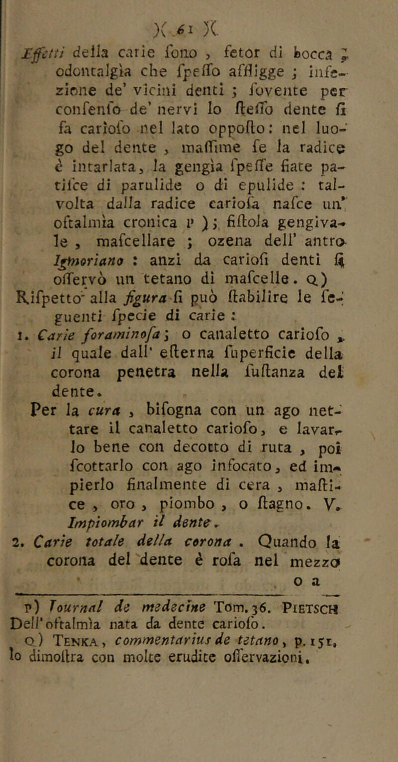 X Ifcit/ deila carie loiio , fctor di bocca J odontalgìa che TpefìTo affligge ; infe- zione de’ vicini denti ; ibvente per confenlo de’ nervi Io fteflb dente fi fa cariofo nel lato oppofto : nel luo- go del dente , inalfaTie fe la radice è intarlata, la gengìa fpefTe fiate pa- tifce di parulide o di epulide : tal- volta dalla radice eariofia nafce iin*^ oftalmìa cronica i’ ); fiftola gengiva- le , mafcellare ; ozena dell’ antro l^ìoriano : anzi da cariofi denti fi offervò un tetano di mafcelle. o.) Kifpetto'alla fi può fiabilire le fc-' guenti fpecle dì carie : 1. Carie foraminofa'i o canaletto cariofo *. il quale dall* edema fuperficie della corona penetra nella fudanza del dente. Per la cura , bifogna con un ago net- tare il canaletto cariofo, e lavar*- lo bene con decotto di ruta , poi fcottarlo con ago infocato, ed im- pierlo finalmente di cera , madi- ce , oro , piombo , o dagno. V. Impiombar il dente ^ 2. Carie totale della corona . Quando la corona del 'dente è rofa nel mezza o a p) Journal de medectne Tom. 36. Pietsch Deli*oftalmìa nata da dente cariofo. o) Tenka, commentarius de tetano ^ p. 151, lo diraodra con molte erudite ofiervazioni,