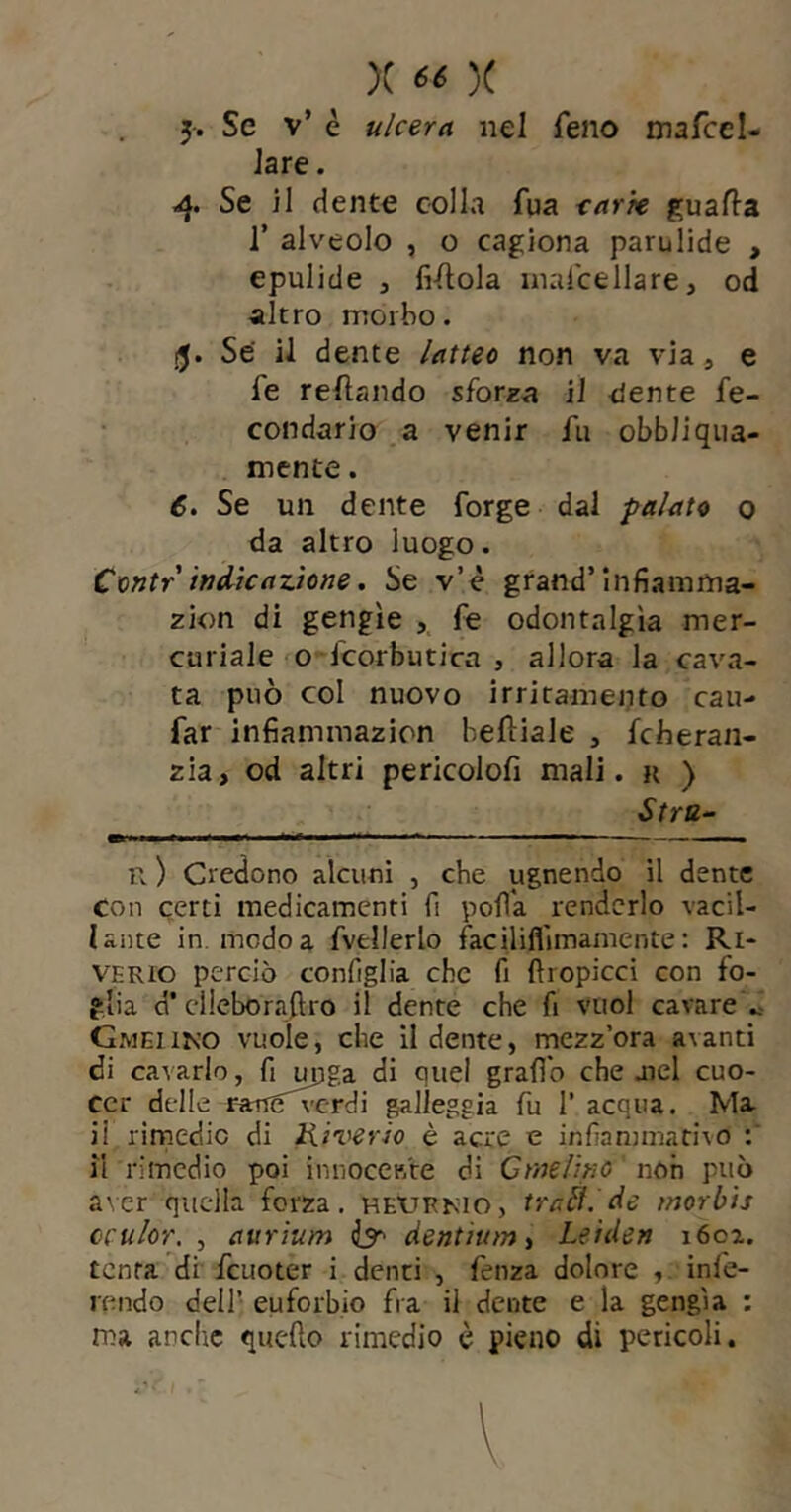 5. Se v’ è ulcera nel feno mafccl- Jare. Se il dente colla fua tarte guafla 1’ alveolo , o cagiona parulide , epulide 3 fintola niarcellare, od altro morbo. Se il dente latfeo non va via, e fe refìando sforza il dente fe- condario a venir fu obbiiqiia- mente. 6. Se un dente forge dal palato 0 da altro luogo. Contr indicazione. Se v’è grand’infiamma- zion di gengìe , fe odontalgìa mer- curiale o fcorbutica , allora la cava- ta può col nuovo irritamento cau- far infiammazion beftiale , fcheran- zia, od altri pericolofi mali, r ) Stra^ n ) Credono alcuni , che ugnendo il dente con certi medicamenti fi polla renderlo vacil- lante in. modo a fvellerlo faciliflimamente; Ri- VERio perciò coniglia che fi ftropicci con fo- glia d* cllcborajiro il dente che fi vuol cavare « Gmeiiko vuole, che il dente, mezz’ora avanti di cavarlo, fi m]ga di quel grafib che atei cuo- cer delle ranS'^-rdi fileggia fu 1’ acqua. Ma il rìrnedic di Iliverio è acre e infiammativo il rimedio poi innoceB're di Cmelino non può aver quella forza, 'hexjrnio, tratilde morbis cculor. , aurium dentium ^ Leiden 1602. tenta di fcuoter i denti , fenza dolore , infe- ipndo dell’ euforbio fra il dente e la gengia : ma anche que-fto rimedio è pieno di pericoli.