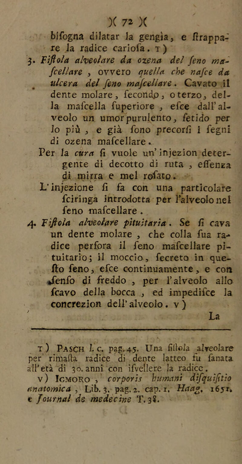 bifogna dilatar Ja gengìa, e frappa- re Ja radice cariofa. t ) 3. Fiftola alveolare da ozena del feno ma^ {celiare , ovvero quella che nafce da ulcera del feno majcellare. Cavato il dente molare, fecondp, oterzo, del- la mafcella fuperiore , efce dall’al- veolo un umor purulento, fetido per lo più , e già fono precorfi i fegni di ozena mafcellare ^ Per la cura fi vuole un’injezion deter- gente di decotto di ruta , eflenza dì inirra e mel rofato. L’infezione fi fa con una particolare fciringa introdotta per lalveolonel feno mafcellare. F 'jfiola alveolare pituitaria . Se fi cava un dente molare , che colla fua ra- dice perfora il feno mafcellare pi- tuitario j il moccio, fecreto in que- fto feno, efce continuamente, e con ♦fenfo di freddo , per l’alveolo allo fcavo della bocca , ed impedifce la concrezion dell’ alveolo. v ) t) Pasch 1. c. pag.45. Una fìllola alveolare per' rimada radice di dente latteo fu fanata all’età di 30.anni con ifvellere la radice. v) IcMORo , corporis humani difquìjttio anatomica^ Lìb. 3. pag. 2. cap. i. Haag, i6ji, c Journal de medecine T. 38.