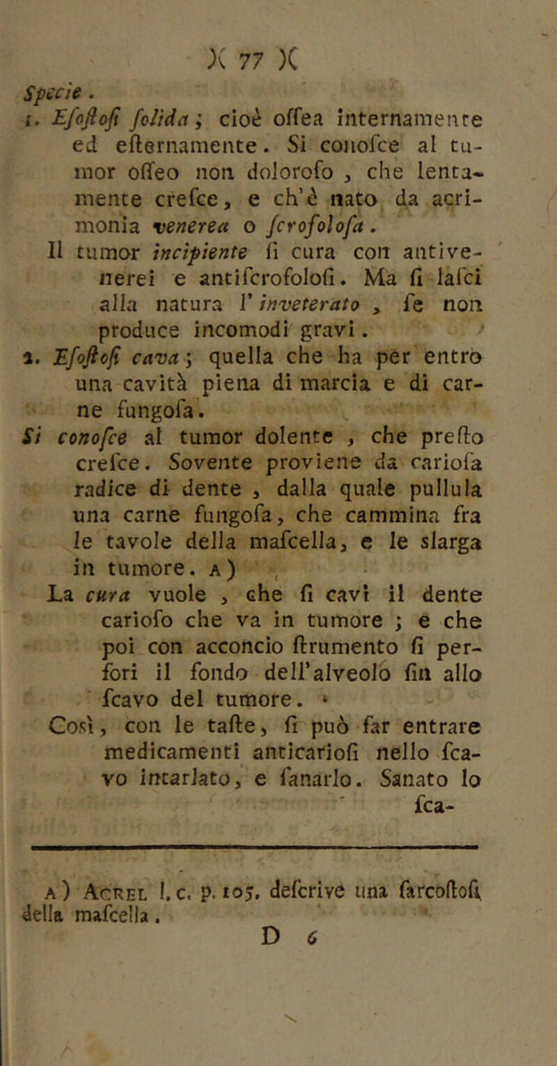 Specie. i. Efofiofi /elida i cioè offea internamenre ed eftsrnamente. Si coiiofce al tu- mor ofìfeo non doJorofo , che lenta- mente crefee, e ch’è nato da acri- monia venerea o fcrofolofa. II tumor incipiente li cura con antive- nerei e antifcrofolofi. Ma fi laici alla natura l’inveterato > fe non produce incomodi gravi. 1. Efofloji cava ; quella che ha per entrò una cavità piena di marcia e di car- ne fungofa. Si conofee al tumor dolente , che prefto crefee. Sovente proviene da rariofa radice di dente , dalla quale pullula una carne fungofa, che cammina fra le tavole della mafcella, e le slarga in tumore, a) La cura vuole , che fi cavi il dente cariofo che va in tumore ; e che poi con acconcio ftrumento fi per- fori il fondo deir alveolo fin allo fcavo del tumore. * Cosi, con le tafte, fi può far entrare medicamenti anticariofi nello fca- vo intarlato, e fanarlo. Sanato lo fea- a) Acrel I.c. p. 105. deferivo una farcoftofi della mafcella.