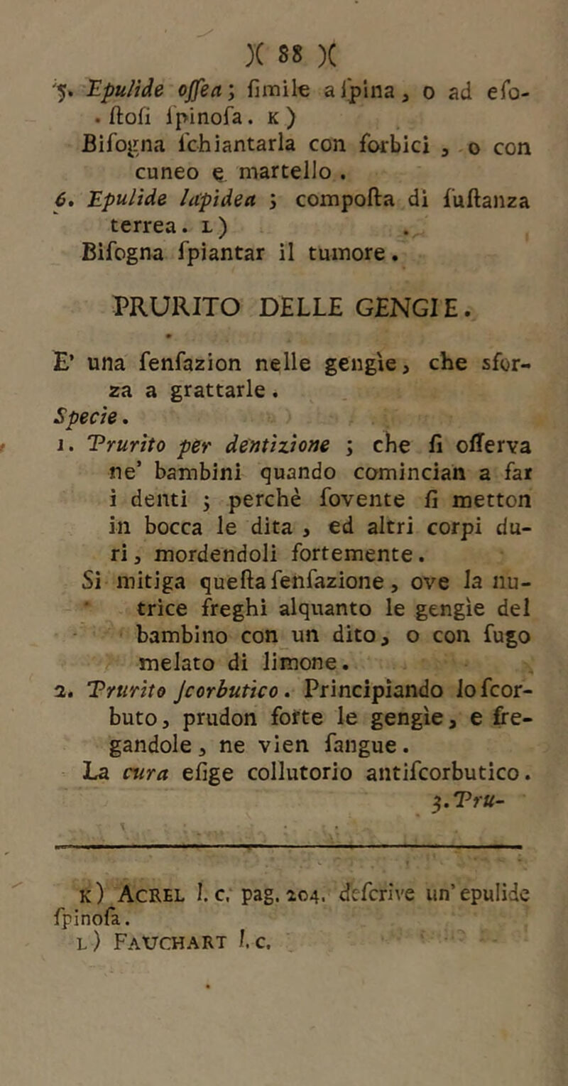 '5* Epulide ojfea; fimile aiplna, o ad efo- . flofi i'pinofa. K ) Bifo^rna Tchiantarla con forbici , o con cuneo e martello . 6, Epulìde lapìdea ; comporta di furtanza terrea, l) Bifogna fpiantar il tumore. PRURITO DELLE GENGIE. E’ una fenfazion nelle gengìe, che sfor- za a grattarle . Specte. 1. Trurito per dentizione ; che fi orterva ne’ bambini quando comincian a far i denti j perchè fovente fi metton in bocca le dita , ed altri corpi du- ri , mordendoli fortemente. Si mitiga quertafenfazione, ove la nu- trice freghi alquanto le gengìe del bambino con un dito, o con fugo melato di limone. 2. Trurito jcorbutico, Principiando Jofcor- butOj prudon forte le gengìe, e fre- gandole , ne vien fangue. La cura efige collutorio antifcorbutico. ^.Tru- .1^ - - k) Acrel I. c. pag. 204. defcrive un’epulide fpinofa. l) Fauchart 1. c.