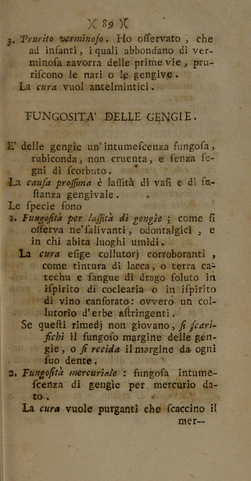 Trurito vermìnofo. Ho oflfervato ^ che ad infanti, i quali abbondano di ver- minofa zavorra delle prime vie , pru- rifcono le nari o le gengive . La cura vuol antelmintici. FUNGOSITÀ' DELLE CENCI E. E’ delle gengìe un’intumefcenza fungofa, rubiconda, non cruenta, e fenza fe- gni di fcorbuto. La caufa projjima è lafTità di vali e di fn- ftanza gengivale. Le fpecie fono 1. fungofit'a per lajjita dì gengìe ; come fi oiferva ne’fall vanti, odontalgici , e in chi abita luoghi umidi. La cura efige collutori corroboranti , come tintura di lacca, o terra ca^ techu e fangue di drago foluto in ifpirito di coclearia o in ifpirito di vino canforato: ovvero un col- lutorio d’erbe artringenti. Se quelli rimedi non giovano, fi /cari- fichi il fungofo margine delle gen- gìe 3 o fi recìda il margine da ogni fuo dente. Tungofita mercuriale : fungofa intume- Fcenza di gengìe per mercurio da- to . La cura vuole purganti che fcaccino il mer~