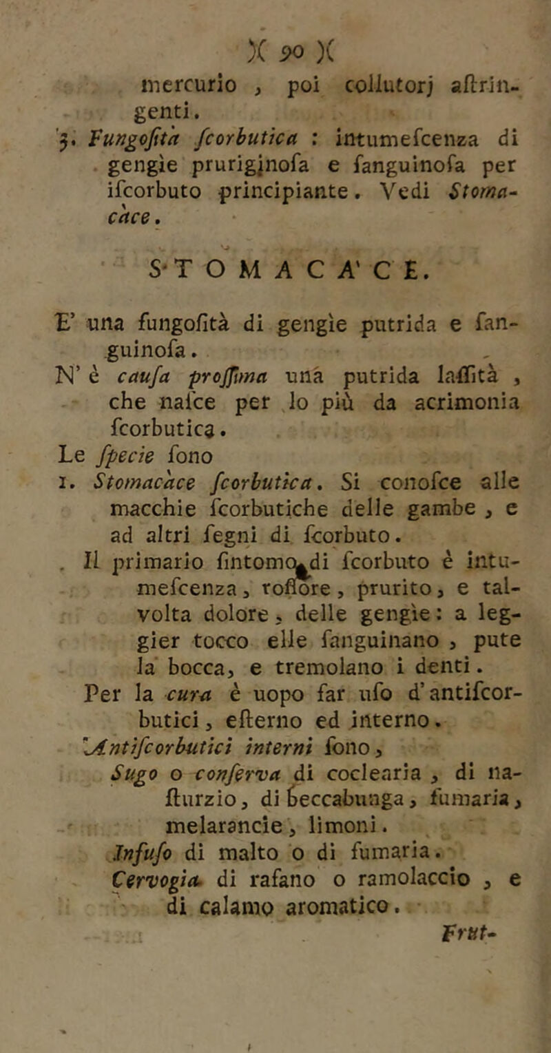 mercurio , poi coliutorj aftrin- genti. '5. Fungojìt'a fcorbutka : intumefcenza di . gengìe prurigjnofa e fanguinofa per ifcorbuto principiante. Vedi Stoma- cace . S*T O M A C A' C £. E’ una fungofità di gengìe putrida e fan- guinofa. ISl’ è caufa projjima una putrida latììtà , che nalce per lo più da acrimonia fcorbutica. Le fpecie fono I. Stomacace fcorbutka. Si conofce alle macchie fcorbutiche delle gambe , c ad altri fegni di fcorbuto. , Il primario fmtomq^di fcorbuto è intu- mefcenza 3 tofmre , prurito, e tal- volta dolore , delle gengìe : a leg- gier tocco elle fanguinano , pute la' bocca, e tremolano i denti. Per la cura è uopo far ufo d’antifcor- butici, efterno ed interno. .Antifcorbutkì interni fono. Sugo o conferva di coclearia , di na- fturzio, di beccabunga, fumaria, ' melarancie, limoni. Jnfufo di malto 0 di fumaria. Cervogia, di rafano o ramolaccio , e di calamo aromatico. • fruì-