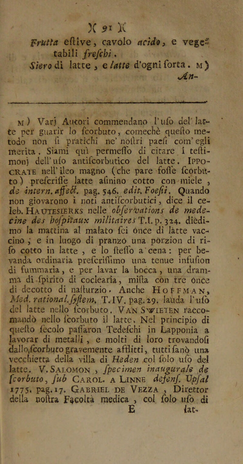 X 51 K frutta eflive, cavolo acido, e vegc» tabili frefchi. Stero dì latte , e /atte d’ogni fotta. m ) m) Var) Autori commendano l’ufo del late- te per guarir lo feorbuto, comecbè quello me- todo non fi pratichi ne’ nòllri paefi com’ egli merita. Slami qui permeflb di citare i tefti- mon) dell’ ufo antifcorbutico del latte. Ippo- CRATE nell’ ileo magno (che pare folle fcorbit- to) preferifle latte afinino cotto con miele , de intera, affeSÌ. pag. 546. edit.'Foefii. Quando non giovarono i noti antilcorbutici, dice il ce- leb. Hauteskrks nelle obfervations de mede- cine des bofpitauK T.l. p. 324. dièdi- mo la mattina al malato fei ónce di latte vac- cino ; e in luogo di pranzò una pòrzion di ri- fo cotto in latte , e lo llelfo a ' cena : per be- vanda ordinaria prefcrilTimo una tenue infufion di fummaria, e per lavar la bocca, una dram- ma di fpirito di coclearia, milla còn tre ónce di decotto di nallurzio. Anche Hoffm an, Med.rational.fyfteìn. T. IV. pag.ig. lauda l’ufò del latte nello feorbuto. Van S'^^tETEN racco- mandò nello Icorbuto il latte v Nel principio di quello lècolo palì'aron Tedefchi in Lapponia a lavorar di metalli , e molti di loro trovandoli dallo,feorbuto gravemente afflitti, tuttifanò una vecchietta della villa di Heden .col folo ufo del latte. V.Salomon , fpecìmen inaugurale de (corbuto, fub Carol. a Linne dejenf. Vpfal *775. pag. 17. Gabriel de Vezza , Direttor della polirà Facoltà medica , col folo ufo di £ lat-
