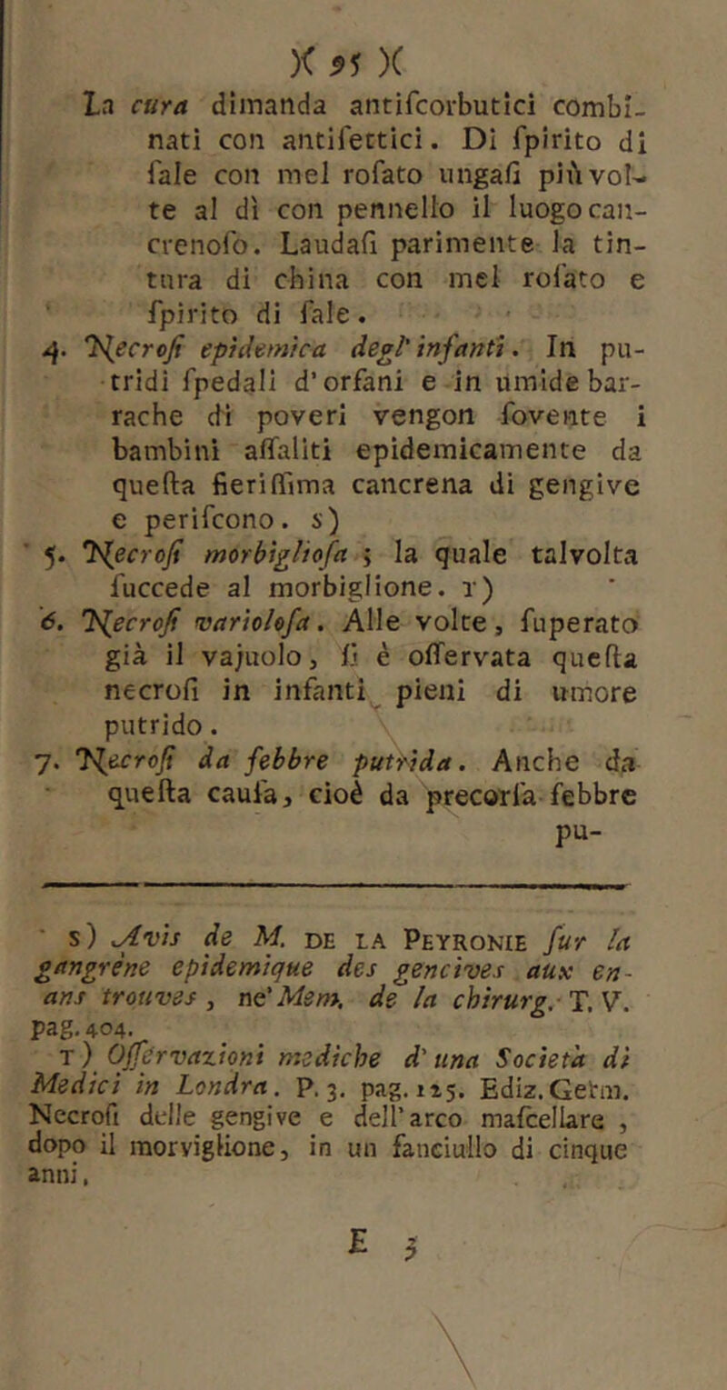 La cura dimanda aiitifcorbutld combi- nati con antifectici. DI fpirito di fale con mel rofato ungafi più vol- te al dì con pennello il luogo can- crenolb. Laudafi parimente la tin- tura di china con mel rofato e fpirito di fale. l^ecrofi epidemica degl' infanti. In pu- tridi fpedall d’orfani e in umide bar- rache di poveri vengon fovente i bambini alTaliti epidemicamente da quella fieriIfima cancrena di gengive e perifcono. s) 5. 'l^ecroji morbìgliofa j la quale talvolta fuccede al morbiglione. r) 6. J^ecrojf vartolofa. Alle volte, fuperato già il vajuolo, il è offervata quella necrofi in infanti^ pieni di umore putrido. 7. J^ecrojt da febbre putrida. Anche da quella caufa, cioè da precorfa febbre pu- s) .Avìs de M. de la Peyronie fur la gangrène epidemique des gencives aux en- ans trouves , nc'Mem. de la chirurg, T.V. pag,404. t) OJfervazioni mediche d'una Società dì Medici in Londra, p. 3. pag. 115. Ediz.Getm. Necrofi delle gengive e dell’arco mafcellare , dopo il raoryiglione j in un fanciullo di cinque anni, E 3