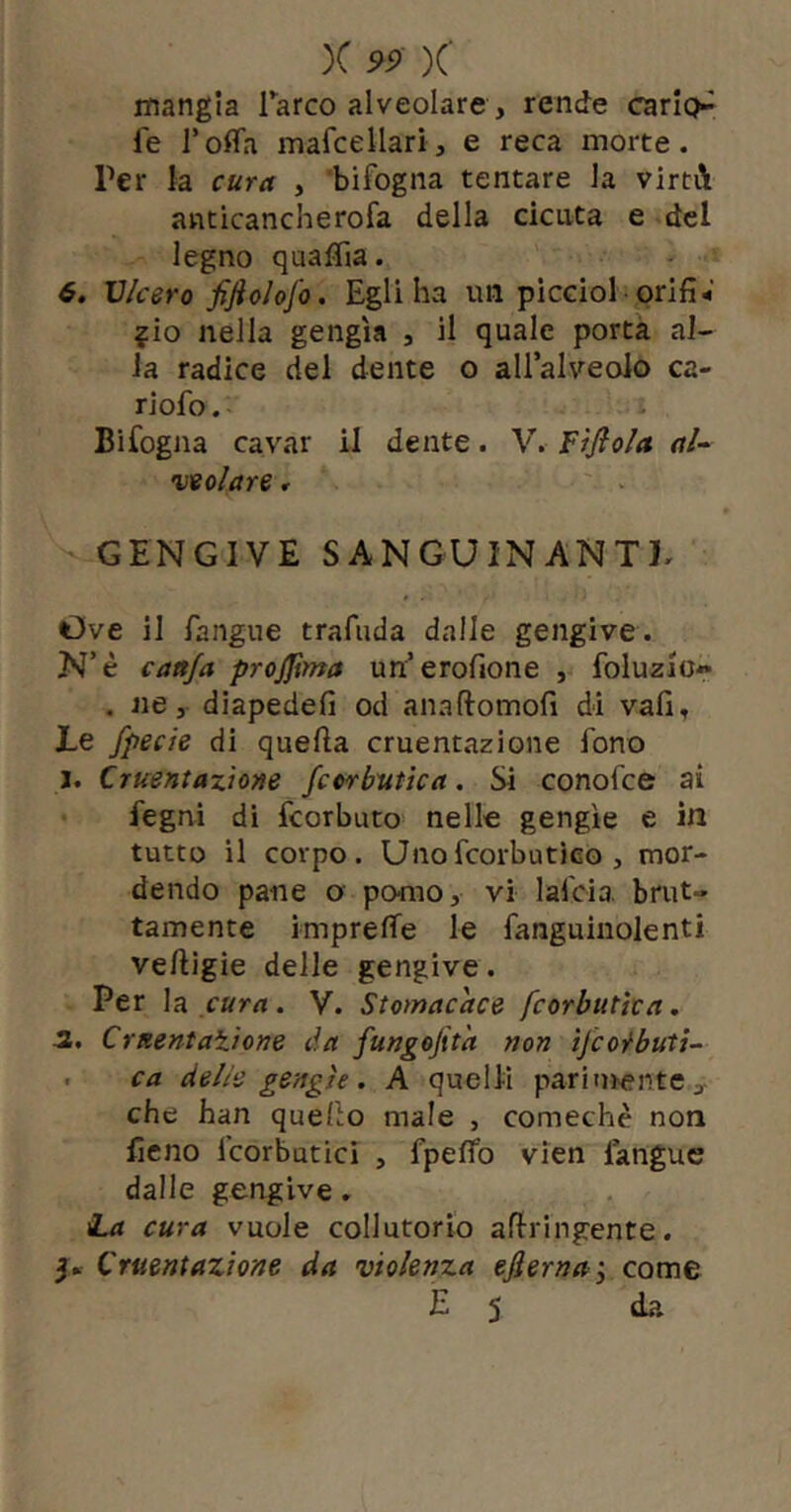 )C )C mangia Tarco alveolare, rende carip^ fe Tofla mafcellari, e reca morte. Per la cura , bifogna tentare la virtA anticancherofa della cicuta e del legno qua fila. 6. Vlcerofiftolofo, Egli ha un picciol orifi- ?io nella gengìa , il quale porta al- la radice del dente o aH’alveoIo ca- riofo. Bifogna cavar il dente. V. Fìfiola. al- veolare r GENGIVE SANGUINANTE Ove il fangue trafuda dalle gengive. N’è cattfa projjìma un’erofione , foluzio» . «e, diapedefi od anaftomofi di vafi. Le fpecie di quella cruentazione fono j. Cruentazione fcorbutìca. Si conofce ai fegni dì fcorbuto- nelle gengìe e in tutto il corpo. UnofcorbutÌGo , mor- dendo pane a pomo, vi lafcia brut- tamente imprelTe le fanguinolenti ve/tigie delle gengive. Per lei cura. V. Stomacace fcorbutìca, -2. CrnentaXione da fungejita non ijcoi^buti-- . ca delie gengìe . A quelli paritn>ente , che han quello male , comechè non fieno icorbutici , fpeflb vien langue dalle gengive. La cura vuole collutorio aflringente. Cruentazione da violenza ejlerna-y come