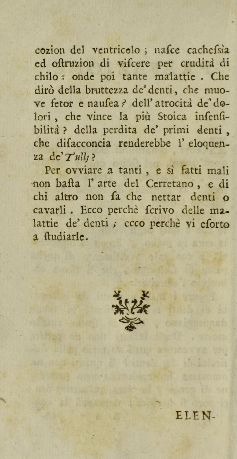 cozion del ventrìcolo ; nafee cachefsìa ed oftruzion di vifeere per crudità di chilo : onde poi tante malattie . Che dirò della bruttezza de*denti, che muo- ve fetor e naufea.^ dell’atrocità de* do- lori , che vince la più Stoica infenfi- bilità ? della perdita de’ primi denti , che difacconcia renderebbe 1’ eloquen- za dcTuìlj ? Per ovviare a tanti , e sì fatti mali ■non bafta 1* arte del Cerretano , e di chi altro non fa che nettar denti o cavarli . Ecco perchè ferivo delle ma- lattie de’ denti ; ecco perchè vi eforto a ftudiarlc. ELEN-