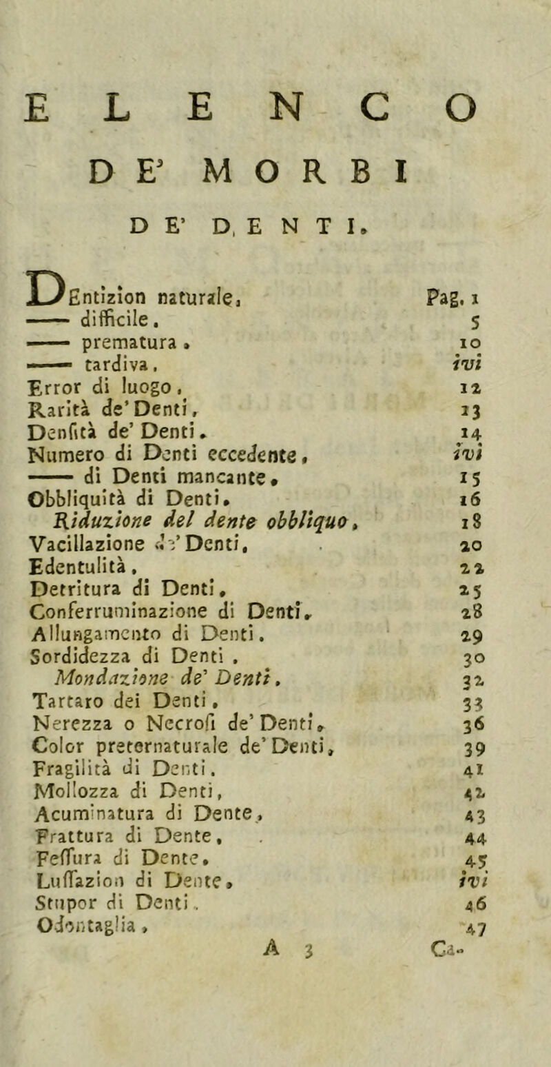 DE’ MORBI DE’ D, E N T I. DEntìzìon naturalcj Pag. 1 difficile. S — prematura > IO — tardiva. ivi Error di luogo, IZ Rarità de’Denti, 13 Denfità de’ Denti. Numero di Denti eccedente. ivi di Denti mancante* 15 Obbliquità di Denti. 16 Riduzione del dente obbliquo, 18 Vacillazione Denti, ao Edentulità, ^ za Detritura di Denti, 15 Conferruminazione di Denti. z8 Allungamento di Denti. Z9 Sordidezza di Denti . 30 Mondazione de'Denti. az Tartaro dei Denti, 33 Nerezza o Necrofi de’Denti, 36 Color preternaturale de’Denti, 39 Fragilità di Denti. Mollozza di Denti, 41 31 Acuminatura di Dente, 43 Frattura di Dente, 44 Feffura di Dente, 45; ivi Luffiazion di Dente, Stupor di Denti. 46 OJontaglia, 47