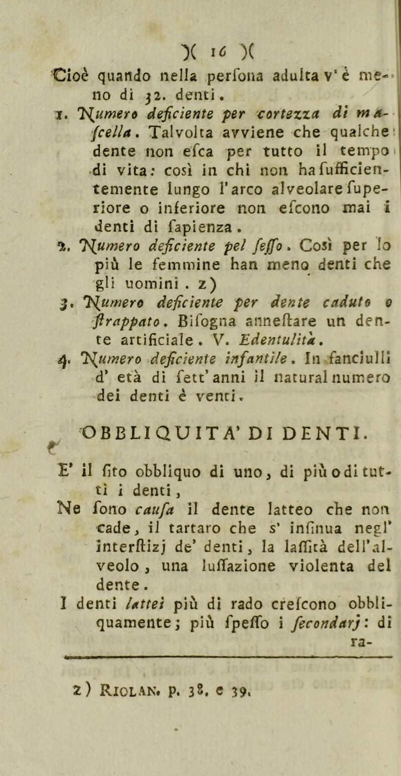 ■)( IC )( Cioè quando nella perfona adulta v'c me-- no di 32. denti. I. T^umer» deficiente per cortezza dì ma- jcella. Talvolta avviene che qualche’ dente non efca per tutto il tempo « di vita: così in chi non hafufficien- temente lungo l’arco alveolarefupe- riore o inferiore non efcono mai i denti di fapienza. 1. inumerò deficiente pel feffo. Così per lo più le femmine han meno denti che gli uomini . 2) j. Tramerò deficiente per dente caduto 0 jìrappato. Bifogna anneftare un den- te artificiale. V. Edentulità. 'inumerò deficiente infantile. In fanciulli d’ età di fett’anni il naturai numero dei denti è venti. OBBLIQUITA’ DI DENTI. r E' il fito obbliquo di uno, di più odi tut- ti i denti, Ne fono caufa il dente latteo che non cade, il tartaro che s’ infinua negl’ interftizj de’ denti, la lalTità dell’al- veolo , una lulTazione violenta del dente. I denti Uttet più di rado crefcono obbli- quamente; più fpeflb i fecondar): di ra-