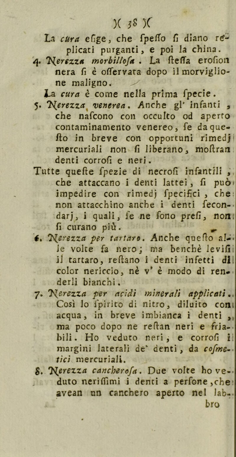 X JS K La cKra efige, che fpe/To fi diano re- plicati purganti, e poi la china. T^erezza morbìllofa . La ftelTa erofion nera fi è ofiervara dopo il morviglio- ne maligno. ^ La cura é come nella prima fpecie. 5. T^erezza^ venerea. Anche gl' infanti , che nafcono con occulto od aperto contaminamento venereo, fe daque- fto in breve con opportuni rimedj mercuriali non fi liberano, mofiran denti corrofi e neri. Tutte quelle fpezie di necrofi infantili , che attaccano i denti lattei, fi può» impedire con rimed) fpecifici , che- non attacchino anche i denti fecon-' dar], i quali, fe ne fono prefi, noni fi curano più. ^ é, Nerezza per tartaro. Anche quello al-- le volte fa nero; ma benché levifii il tartaro, reftano i denti infetti dii color nericcio, nè v’ è modo di ren- derli bianchi. 7. J^erezza per acidi minerali applicati,. Così lo fpirito di nitro, diluito coni acqua, in breve imbianca i denti ,, ma poco dopo ne refian neri e fria- bili. Ho veduto neri, e corrofi i. margini laterali de* denti, da cofme.. ti ci mercuriali. S. 'Hprezza cancherofa. Due volte ho ve-- duto neriflìmi i denti a perfone,che- avean un canchero aperto nel lab- bro