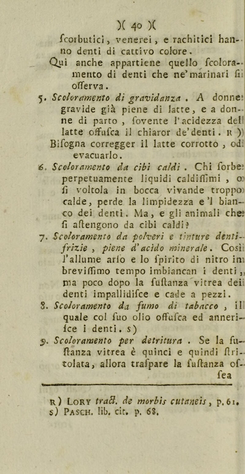 fcorbiulci, venerei, e rachitici han- no denti di cattivo colore. Qui anche appartiene quello fcolora-- mento di denti che ne’marinari Hi ofìTerva. 5. Scoloramento dì gravidanza , A donne: gravide già piene di latte, e a don- ne di parto , fovente l’acidezza dell latte ofFiifca il chiaror de’denti, u )) Blfogna corregger il latte corrotto , odi] evacuarlo. 6. Scoloramento da cibi caldi . Chi forbe* perpetuamente liquidi caldilTìmi , o? lì voltola in bocca vivande troppo) calde, perde la limpidezza e’l bian- co dei denti. Ma, e gli animali che? lì aflengono da cibi caldif 7. Scoloramento da polveri e tinture denti-- frizie , piene d’acido minerale. Cosii l’allume arlo e Io fpirlto di nitro ini brevinìmo tempo imbiancan I denti,, ma poco dopo la fuftanza'vitrea deii denti impallidifce e cade a pezzi. 8. Scoloramento da fumo di tabacco , ili quale col fuo olio offufca ed anneri— Ice i denti. s) Scoloramento per detritura . Se la fu— flanza vitrea è quinci e quindi Uri- colata, allora trafpare la fuftanza of- fe a r) Lory trabl. de morbis cutaneis, p. 61. $) Pasch. lib. cit. p. 68.