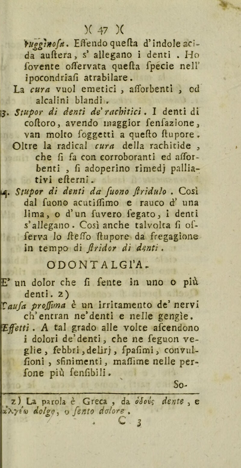 )( -47 )( \uggtnofa. Effendoquefla d’indole aci- da auftera, s’ allegano i denti . Ho fovente offervata quella fpécie nell’ ipocondrialì atrabilare. La cura vuol emetici , afforbentl , od alcalini blandi , iJ. Stupor di denti de'rachìtici. 1 denti di cofloro, avendo maggior fenfazione, van molto foggetti a quello llupore. Oltre la radicai cura della rachitide , che lì fa con corroboranti ed alTor- benti , lì adoperino rimedj pallia- tivi ellerni. u]. Stupor di denti da fuono firiduh . Così dal fuono acutiIfimo e rauco d’ una lima, o d’un fuvero fegato, i denti s’allegano. Così anche talvolta lì of- ferva lo HelTo llupore da fregagione in tempo di firidor di d^nti. ODONTALGl’A- E* un dolor che lì fente in uno o più denti. 2) Tiaufa profana è un irritamento de’ nervi ch’entran ne’denti e nelle gengìe. lEffettì. A tal grado alle volte afcendono i dolori de’denti, che ne feguon ve- glie, febbri ,delir), fpalìmi, convul- fìoni , sfinimenti, maliime nelle per- fone più fenfibili. So- ^z) La parola è Greca , da òSovq dente , e x\ytiì dolgo, y ferito datore , C I