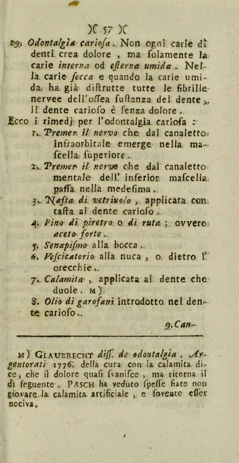 D^ì Odbì7ta/£Ìa carìofctNon ogni carie dì denti, crea dolore , ma folamente la carie interna od efterna umida . Nel- la, carie e quando la carie umi- da.' ha. già diftrutte tutte le fibrille nervee dell'olTea fuftanza del dente il dente cariofo è fenza dolore. Ecco i rimedj per Todontalgìa cariofa : !.. 'Premer, il nervo che dal canaletto> infraorbitale emerge nella ma~ fcella* fuperiore. Z\,,Premer il nervo che dal canaletto mentale dell’ inferior; mafcella.. paflTa nella medefima, 31H. 'N.afta di vetriuo/o , applicata con. tafta al dente cariofo. Pino di, piretro 0 di ruta ovvero aceto forte.. f. S^enapìfmo alla bocca . 6, Fejcìcatorìo alla nuca , o dietro 1’ orecchie.. 7.. Calamita-, applicata al dente che duole. M ) 8. Oliò di garofani introdotto nel den- te cariofo.. p.Ca»^ m) Glauerecht dijf. de odontalgìa . ,Ar-> gentorati 1776; della cura con la calamita di- ce, che il dolore quafi fvanifee , ma ritorna il di feguente . PASCH ha veduto fpeflc fiate non giovareu-la calamita artificiale , e foveate cfler nociva»