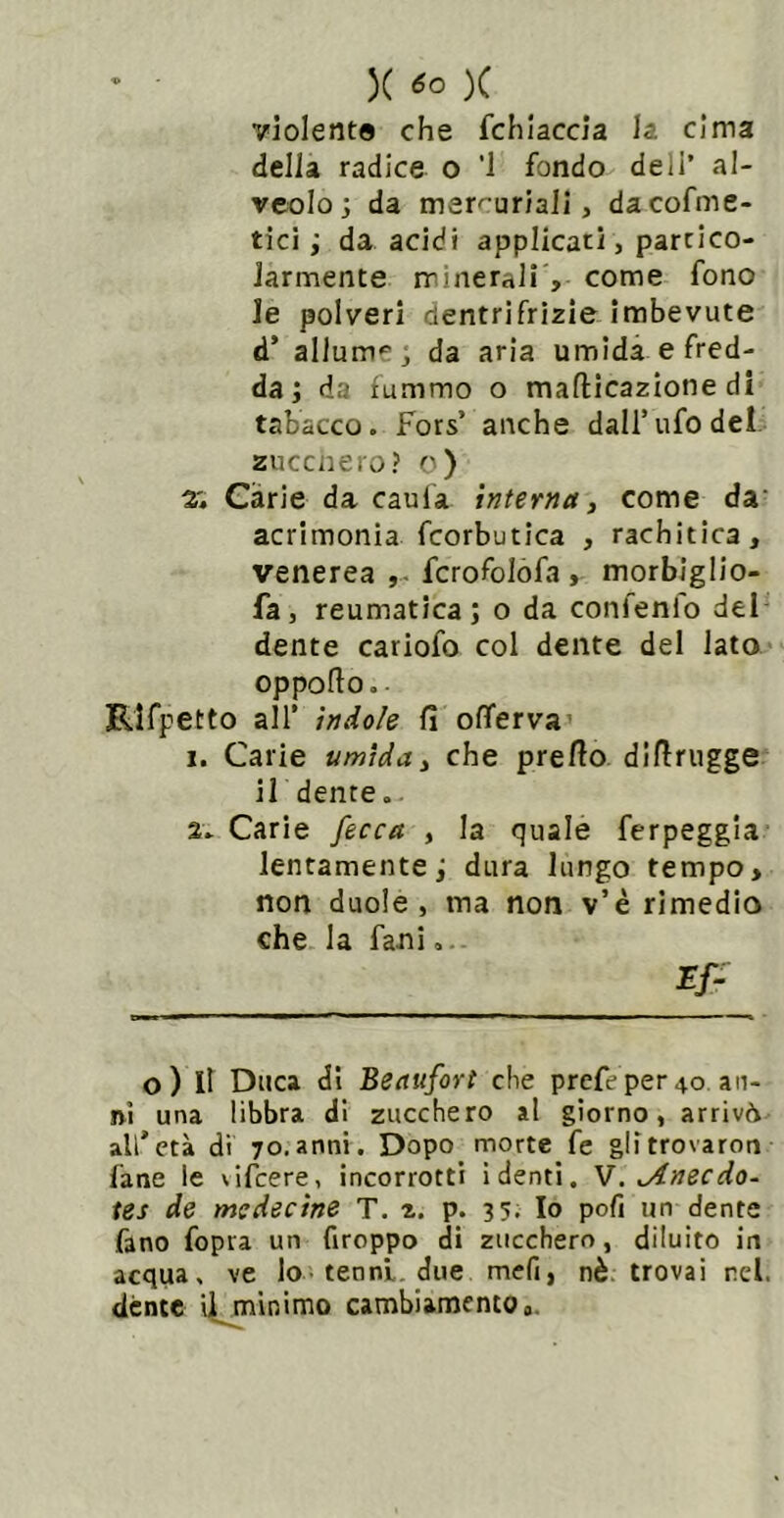 violente che fchiaccia la cima della radice o '1 fondo deli’ al- veolo; da mercuriali, dacofme- tici ; da acidi applicati, parcico- Jarmente minerali , come fono le polveri dentrifrìzie imbevute d’ allume; da aria umida e fred- da; da fummo o mafticazione di tabacco. Fors’ anche dall’ufo dei. zuccnei'o? o) 2'. Càrie da caula interna, come da' acrimonia fcorbutica , rachitica, venerea fcrofolòfa , morbiglio- faj reumatica; o da confenfo del dente cariofo col dente del lato oppoflo. • RIfpetto air ìndole fi oflferva’ 1. Carie umida ^ che prefio difirugge ildenre. 2. Carie fecca , la quale ferpeggia lentamente; dura lungo tempo, non duole, ma non v’è rimedio che la fani.. o) Il Duca di Beaufort che prefe per 40 an- ni una libbra di zucchero al giorno, arrivò all’età di 70.anni. Dopo morte fe glitrovaron fané le vifcere, incorrotti ì denti. M. ^necdo- tes de mcdecine T. z. p. 35. Io pofi un dente fano fopra un Groppo di zucchero, diluito in acqua, ve lo• tenni, due mefi, nè: trovai nel. dènte ii^minimo cambiamento 0.