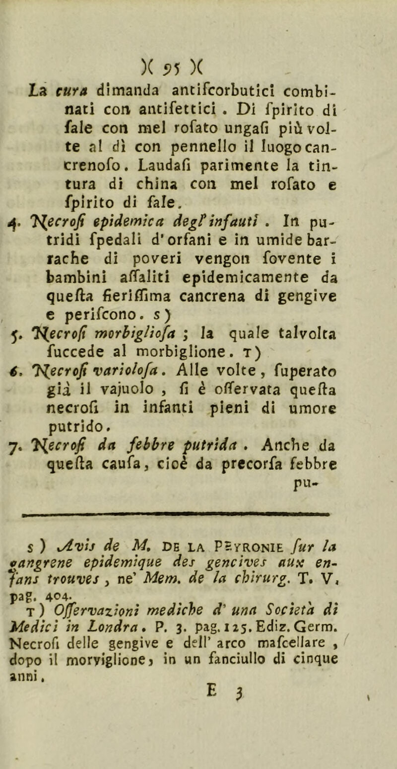 La cura dimanda antifcorbuticl combi- nati con antifettici . Di fpirito di fale con rael rofato ungafi più vol- te al di con pennello 11 luogocan- crenofo. Laudali parimente la tin- tura di china con mel rofato e fpirito di fale. àf. J^ecrofi epidemica degl*infautl . In pu- tridi fpedali d'orfani e in umide bar- rache di poveri vengon fovente i bambini affiliti epidemicamente da quella fierilfima cancrena di gengive c perifcono. s ) 5. J^ecro(t morbtglìofa ; la quale talvolta fuccede al morbiglione. t) t. J^ecrofi variolofa. Alle volte , fuperato gii il vajuolo , fi è olTervata quella necrofx in infanti pieni di umore putrido. 7. 7{ecrofi da febbre putrida , Anche da quella caufa, cioè da precorfa febbre pu- s ) xAvij de M, DB LA PèraoNiE fur la cangrene epidemique des gencives aux en- fans trouves , ne’ Mem. de la chirurg. T. V. pag. 404- ^ . T ) Offervazionì mediche d' una Società dì Medici in Londra, P. 3. pag.i25.Ediz.Germ. Necrofi delle gengive e dell’ arco mafcellare , ( dopo il moryigiionej in un fanciullo di cinque anni. E 3