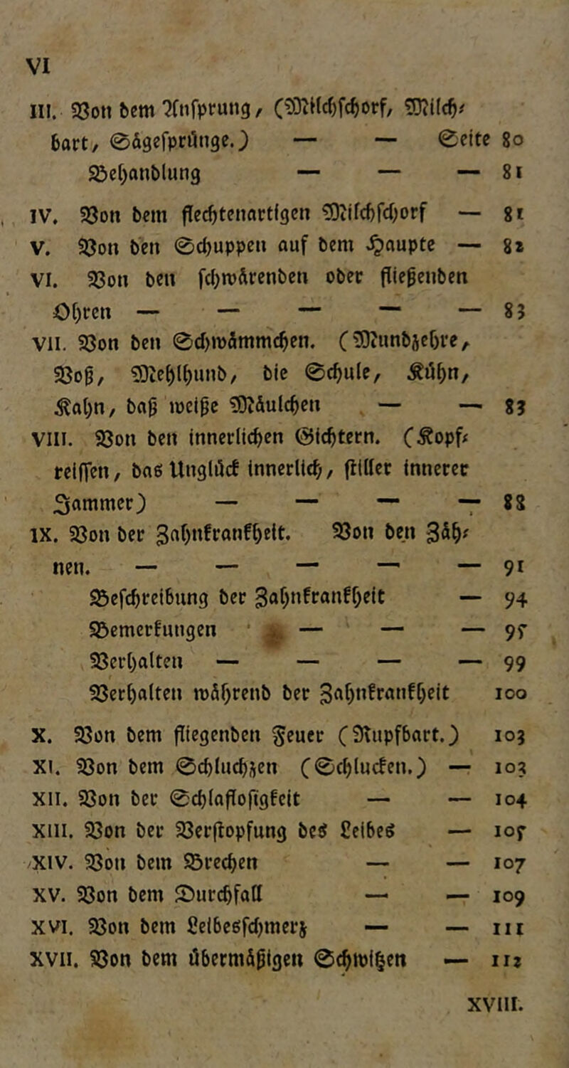 in. 93on bcm ^Ctifprung, O03t«cf)fc^orf, 6art, ©Ägefprönge.) — — 0eite 8o 95ct)anblun9 — — — 8i IV. 33on bcin flec^tenartfgcn ?9iifcf)fd)orf ~ 8 t V. Söon ben 0cbuppcu auf bem .Raupte ~ 8* VI. 93on beu fcIjroÄrenbcti ober fliegenben Of)rcit — — — — — 85 VII. 33on ben 0d)tt)5mmc^en. ( £Oi«nbscf)re ^ S8og, «Die^l^unb, bic 0c^ule, ^al;n, ba9 »dcI^c !0?Äulcf)en , — 8? VIII. 58on ben Innerlichen (Sichtern. C-^opf^ reiffen, bog Unglöct innerlich, füllet innerer Sommer) — — —• — 88 IX. Ißon ber ^«hiiftonfhüt« 33on ben S^h^ nen. — — — ^ — 9* S3efchrelbung ber ^ohnfronfheit — 94 95emerfungen • ^ ^ — — 97 33erholten — — — — 99 23erholten n)5htt*iJ> *0° X. 23on bem jliegenben ^euer to5 XI. 23on bem 0chluch5en xii. 23on ber 0chlofIoftgfeit — — 104 xiii. 33on ber 23er(lopfung beg Ceiheg — 107 XIV. ?8on bem Sörechen — — 107 XV. Söon bem Surchfoll — — 109 XVI. 33on bem Selbegfchmers — — 111 XVII. SSon bem übetm&^igen 0^ipi|eti — u?