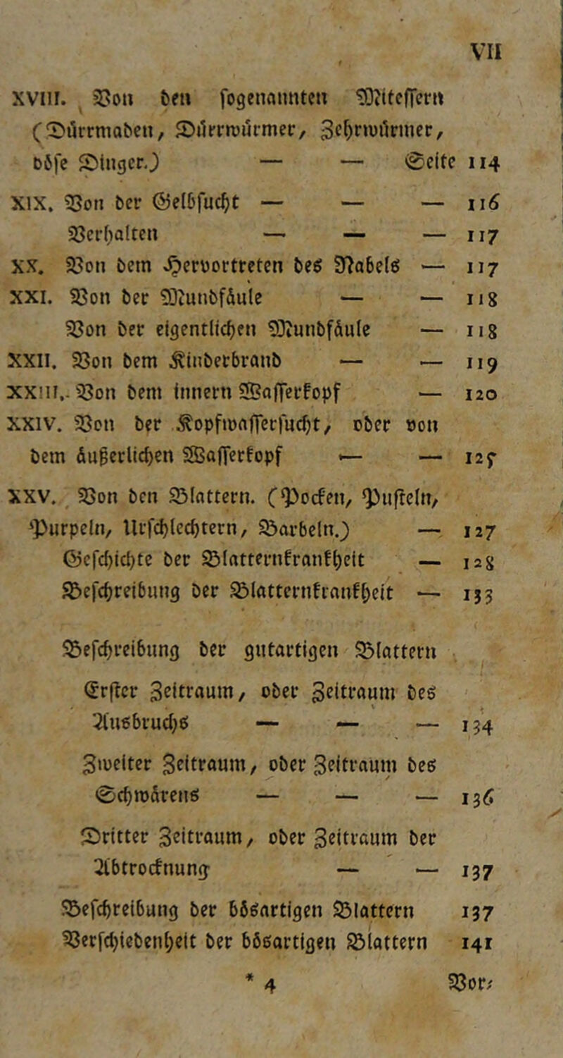 xvni. &eu fogenamitcu tOtiteficrrt (Dtirrmoben, Sikrivurmer, böfe 5)tnger0 — — 0cite 114 XIX. ?Son bcr ©elbfuc^t — — —116 Söcrhalten — — — 117 XX. S8on bem ^ervortretcn beg 9?abelö — 117 XXI. 58on ber 2)iunbf&uie — — iig 23on ber clgent(id)f» ^Kunbfdule — iig XXII. 33on bcm ^inbecbranb — — 119 xxm.. i8on bem tiineni ®aflei‘fopf — 120 XXIV. SQcn ber ^opfiortfTerfu^t, ober »on bcm du^erlieben SBaOerfopf ^ — 127 XXV. S8on ben 93Iattcrn. C*Pocfen, ^ufrclit, ‘Purpein, Urfd)lccbtern, SÖarbeln.) — 127 föcfcl)icl)tc ber SMutternfranfbeU — 12g 92)ei'<breibiui9 ber asißttcrnfianfbeit — 153 S^efebreibung ber gutartigen SMattern (Jrflcr ober Zeitraum bes 3ln6brucbe! — — —134 ^melter Seitraum, ober Seitraum be«; 0(bn)dreu6 — — — igÄ dritter 3eiti'«um, ober Seitraum ber 2lbtrocfnung — — 137 !®efcbreibung ber bösartigen SÖIattern 137 33erfcbiebenbett ber bösartigen SSlattern 141 * 33or; 4