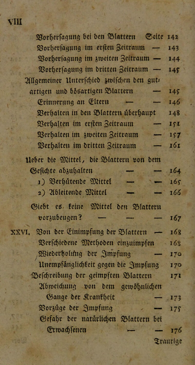 S3orf)et:fa<)Utt(j 6ci ben 95lattcru ®c(te 142 S8or()er|ayun9 im ccflcn — 143 SSot^erfagung im jmeiten 3eitfaum — 144 33oc^er)agung im brittcn geitföutn — 145- 3(llgemeinec Untcrfc^ieb ^ird)en bcn gut; artigen unb böeartigen SSlattcrn — i4S' ßrinnernng an Eltern — — 146 23cri)altcn in bcn Sölatterti überhaupt 148 !8crl;alten im erflen ^ritraum — lyi 93crl)altcn im sroeiten 3ritraum — iS7 aSerijaltcn im britten Britraum — 161 lieber bic 3)iittcl, bic SSIattern t)on bem @ejid)te abäu{)atten — — 164 1) SBcr^iltcnbe ?0iitte( — ' — löf 2) 2tblcitenbc iSiittcl — — 166 ©icbt ee. feine 53tittel ben SSIattern »orjubeugcn? — —> — 167 XXVI. 33on bcr (Einimpfung bcr 93(attcrn i<f8 Söetfc^iebene 5)iCtf>oben cinjuimpfcn 16s 3Bicberf)oIifng ber ^ttipfung — 170 UnempfSnglicbfeit gegen bie 3iinpfung 170 •gScfcbreibung ber geimpften 93iattcrn 171 2(bn)cid)ung von bem gcivö^nlic^en ©ange ber ^ranf^eit — 17? Sßorjiüge ber ' — 17? @efal)r ber natilrlic^cn flattern bet Stmac^fehe» — — 176 ^Jraurlge