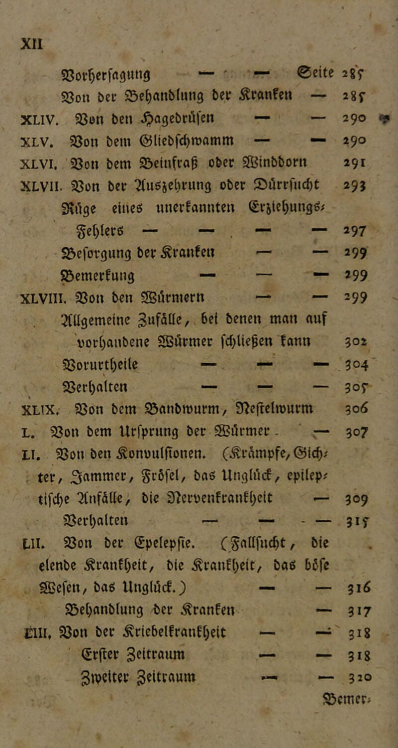 aSor^erfflflung — ' — ©eite S3ou her a5ef)anb(uti9 ber Traufen -- XLiv. Söon ben ^agebröfen — XLV. 93on bem ©licbfc^roamm — — XLVI. 93on bem 95einfco^ ober Sffitnbbom XLVil. 58ün ber 'auöäcbnmg ober Sörrfiicbt SKi^ge einee; «iierfannten Sritef)ungö/ §et)lerö — — . ■” S^efovgung ber ^ranfeu — — ^emerfung — — — XLVIII. 58on ben SBörmern — — 3(llgemeine B«fäüe, bet benen man auf 'vor()anbcne SSörmec fd^Ue^en fann SSorurt()eile — —. — SSer()alten — — — XLix. aSon bem ^anbmurm, 3^e(reln)urm L. a3on bem Itrfprung ber SBörmer - — LI. 58on ben ^onwulftonen. C-^rampfe, ter, Unglncf, cpilep? tlfc^e ^tnfdtte, bic 3^cruenfranft;elt — 58erl)alten — — - — UI. S8on ber (Jpelepfie. (Sallfnc^t, bie clenbe ^ranff)eit, bie Äranf()eit, baß bbfe SJefen, baß Unglöcf.^ — — a3e^)anblung ber ^ranfen — cm, 93on ber Äricbelfranf[)eit — — (Srftcr — — Bipclter — 28y 28f 290 290 291 295 297 299 299 299 502 304' 307 3od 307 309 3if - 316 - 317 - 318 - 318 - 320 25cmer>