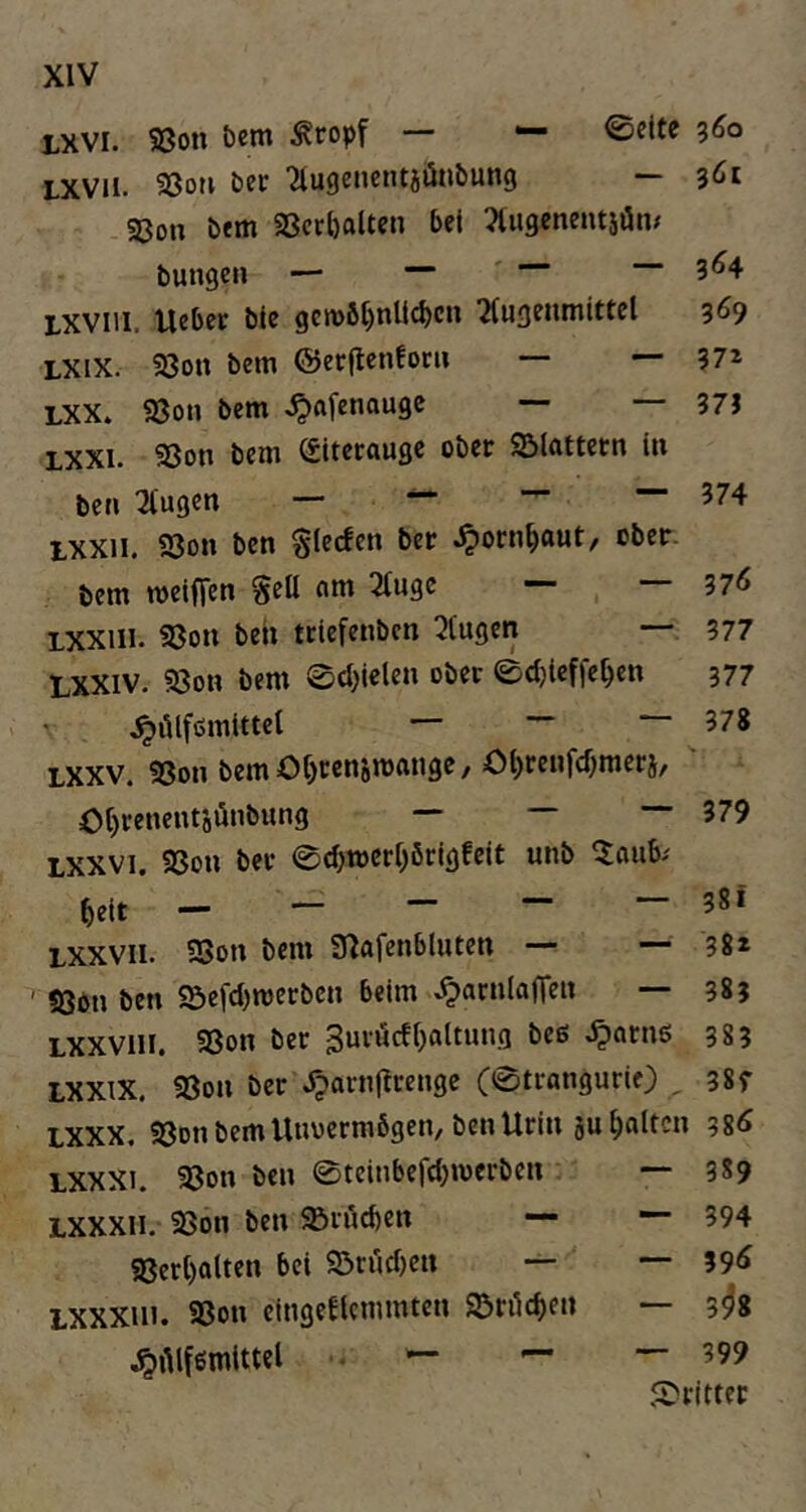 LXVI. S3on &cm Äropf — ^ 0cltc 360 LXVii. Sßor» bet Tlugencntiönbung — .«8on bem SScrbalten bet Tiugenentsön/ bungen — — ' --3^4 LXVlii. Ueber bie gen>6bnU(^cn 2(ugentnittel 3^9 LXix. 93on bem ©erflcnfoni — — 37^ LXX. SSon bem ^afenougc 37J LXXi. 33on bem (Eiterauge ober SSlattetn in ben klugen — ^ — 374 ixxii. 93on ben glecfen ber ^ornbaut, cbeir. bem meiffen gell fim 2(uge — 37<5 LXXiii. S3on beh teiefenben 2tugen 377 LXXIV. S8on bem 0cbielen ober ©djuffeben 377 ' ^ölfömittel — ■” 378 LXXV. 93on bem Obcenjmftuge/ Obrenfebmerj/ “ ~ — 379 Lxxvi. 9Son ber 0cbt»erbörigfcit unb ^aub^ beit — Lxxvii. SBon bem Ü^afenbluten — — 38* ' 5öbn ben «5efcl)n)erbcn beim ^arnlaficn — 383 LXXViii. 9Son ber 3urucfbfllt»»3 ^orns 383 LXXiX. 93on ber ^arnjlrenge C0trangurif) , 38f LXXX. «ßon bem Unvermögen, ben Urin jub«ttc» 38d LXXXi. 93on ben ©teinbeftbmerben — 3*9 LXXXii. 93on ben Srücben — “ 394 SBerbatten bei ^örücbcn — — 39^ LXXXiii. aSon eingeUemmten Söri^cben — 3^8 jpAlfemittel • — — — 399 Strittet