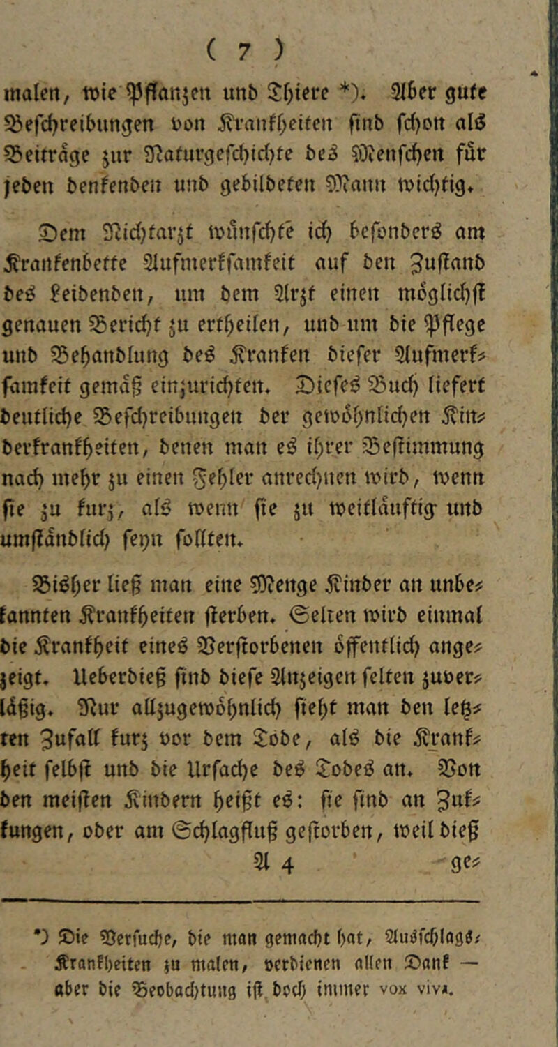 malen, wie ^ffanjcn un& 2:l)iei‘e *). 2l6er gute ^öefcl^reibungen V)on jh’anfljeifcit ftnb fcl)Ott al^ ^Beiträge jur 9?atiirgercl)icl)te bei^ ?öienfcl)crt för jeben benfenben unb gebilbeten O^iamt ivtdjfig« 2)em Svidjfavjt wunfd^fe ic^ befonbcrö am ^ranfcnbeffc 2lufmerffamfeit auf ben be^ ?eibenben, um bem 2(rjf einen mDglid)f! genauen 55erid)f ju ert^eilen, unb um bie pflege unb 55e5anblung beö tonfen biefer 2lufmerfss famfeit gema§ einjuric^ten* Sicfe^ ^u^ liefert beutlid)e 5Befd}reibungett ber gewiSl>nlic^en berfranf^eiten, betten man e^ ir)rer 35efTimmung nad) me^r ju einen ^e^ler anred)ucn wirb, wenn fie ju furj, alö wenn fte ju weitUiuftig- unb umfTdnblid) fepn foHtetu 25iöf;er lieg man eine ^DJenge 5?inber an unbe^ Eannten ^ranf^eiten flerben, <5elien wirb einmal bie Äranf^eit eineö 23erftorbenen bffentlid? ange^ jeigt. lleberbteg ftnb biefe Slnjeigen feiten juuerj^ Idgig* üRur alljugewo^nlid) fielet man ben le^# ren 3ufall furj bor bem S:obe, alö bie ^ranf^j ^eit felbfl unb bie Urfadje be^ $:obeö an* 25ort ben meinen ^inbern ^eigt es: fie finb an Jungen, ober am ©d)laggug gegorben, weil bieg 21 4 ge^f ’) ©ic ^ßerfucbe, bie man gemacht bat, Siuöfcblag«/ Äranfbciten ju malen, oerbienen allen ©anf — aber bie ?5eobad}tuu9 ig. bod) immer vox viv*.