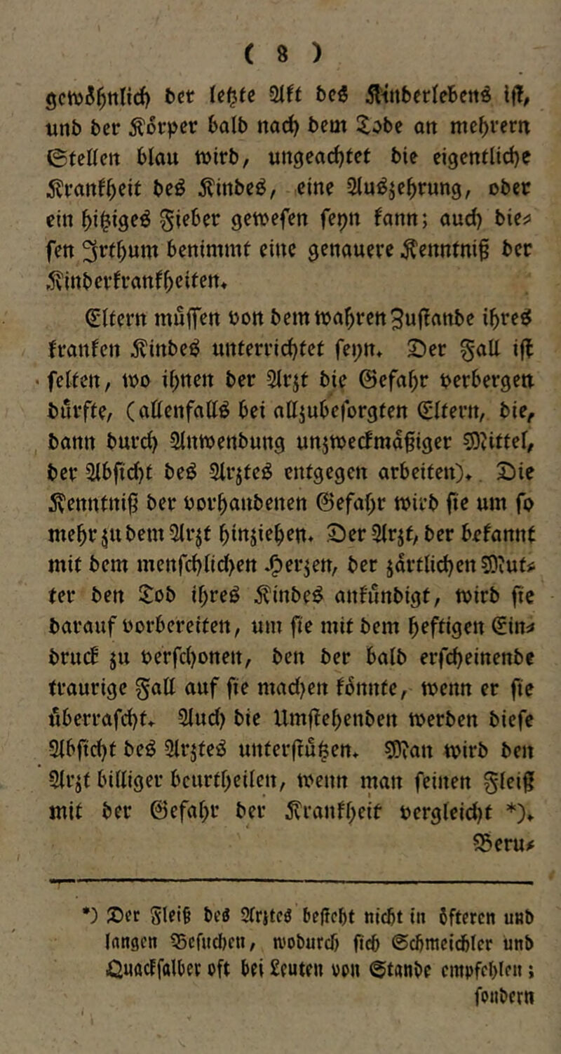 gcwi^ttlicf) fcct Ut^te beö 5ltnbcrIeBcttö i|!, unb ber Äotpcr balb nad) bcm X^bc on me()vem etcKctt blau wirb, ungearf^tcf bic ei3entlid)e 55ranf^eir bc^ 5?inbeö, eine Slu^je^rung, ober ein lieber gewefen fepn fann; aud) bic^ fett benimmt eine genauere ^enntni§ ber ^vinberfranf^cifem Elfern muffen bon bem wahren3uffanbe i^reel franfen ^inbe^ unterrid)fet fei;n* Ser gall iff • feiten, wo il^nen ber 2lrjt bie ©efa^r berbergett burfte, (allenfalls bei alljubeforgten (Eltern, bie, bann bureff Stnwenbung unjwecfmaffiger ?9tittel, ber 2lbfid)t beS SlrjteS entgegen arbeiten)*. Sie ^^enntniff ber borbanbenen ©efaffr wirb fie um fo mehr jubem 5trjt binjieben* Ser 2lrjt, ber befannt mit bem menfcbtid>ett *0er^en, ber jdrtlid)en?Oiutjj ter ben Xob ibreS ^inbeS anf'unbigt, wirb fie barauf borbereitctt, um fie mit bem heftigen ^in:» brueb ju berfd)onen, ben ber balb erfebeinenbe traurige gall auf fie mad)en fbnnte, wenn er fie ffberrafd)t* Sind) bie Umffebenben werben biefe Slbficbt beS SlrjteS unterffu^en* SJ^an wirb ben Slr^t billiger bcurtbeilen, wenn man feinen glciff mit ber ©efabr ber 5tranfbeif oergleid)t *)» ?Seru# •) 2)er glei§ bcö 3frjtc3 bejicbt ttidjt tit öfteren unb (nngen 35crud)en, wobureb ficb (Scbmeicbler ünb Önudfalber oft bei £euten oon @t«nbe empfcblen; foubern