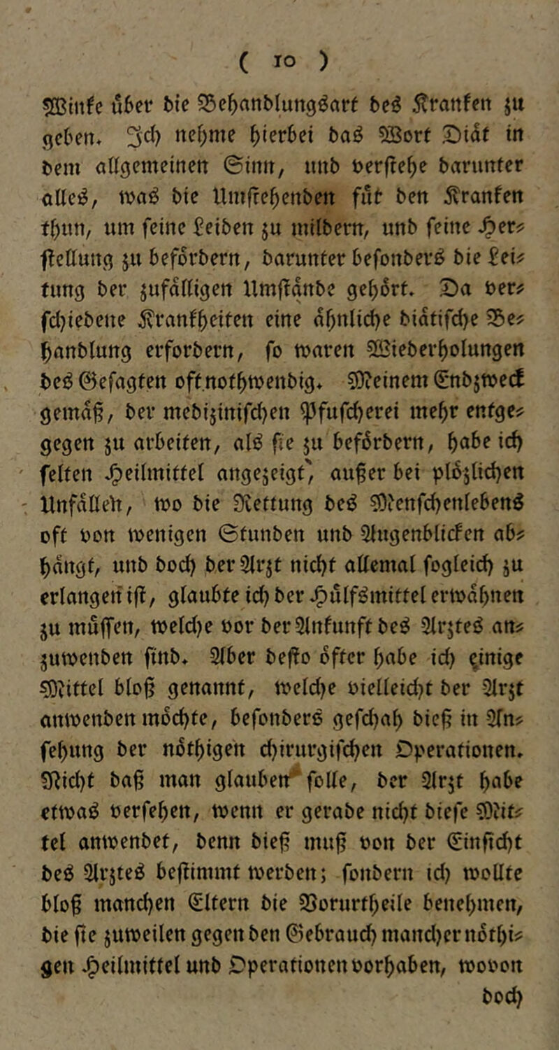 sffiinfe Ü6er feie SSe^anblungöarf be^ 5trattfen ju geben» 3cl) nef)me hierbei baö SBort X)iaf in bem angemeinen ©inn, unb berfte^e barunter olle^, ibaö bie Umjre^enben fab ben 5?ranfen fbun, um feine Selben ja milbern, unb feine J^er? fetlung ja beforbern, barunter befonber^ bie Sei^ tung ber jufaUigen Hmflgnbe gebart. Da ber? fdjiebene ^ranfb^ifbu eine abnlid)e biatifd)e 55e? banblung erforbern, fo tbaren sjBicberboIungen bei? ©efagten oftnotbrnenbig» 59?einem (E*nbjtbe(f gema^, ber mebijinifd)en ^fuf(^erei mehr enfge^? gegen ju arbeiten, al«^ {le ja befßrbern, f)abe id) feiten J^eilmittel angejeigt', auf er bei pl65lid)ett Hnfaßelt, tbo bie Siettung be^ ^ienfd)enleben^ oft bon wenigen ©tauben unb 2lugenbli(fen abj: bangt, unb boeb ber 3irjt nicht allemal fogleid) ju erlangen if, glaubte id) ber »^ulf^mittel ertbab«on JU malfen, tbeld)e bor berStnlunftbeö 3lrjteö ans jutbenben finb» Slber befo öfter habe id) einige ^^ittel blof genannt, tbeld)e bielleid)t ber 3lrjt atUbenben mochte, befonberß gefd)ab bief in 2fns febung ber notbigen chirurgif^en Dperationen. SRid)t baf man glauben^ folle, ber 3lrjt b^^f ettba^ berfeben, tbemt er gerabe nicht biefe ^lifs fei antbenbet, benn bief muf bon ber (Einficht beö Slrjteö befiimmt werben; fonbern id) wollte blof mand)en Eltern bie SSorurtbeile benehmen, bie fie juweilen gegen ben ©ebraud) mand)ern6tbii= gen Heilmittel unb Operationenborbaben, wobon hoch