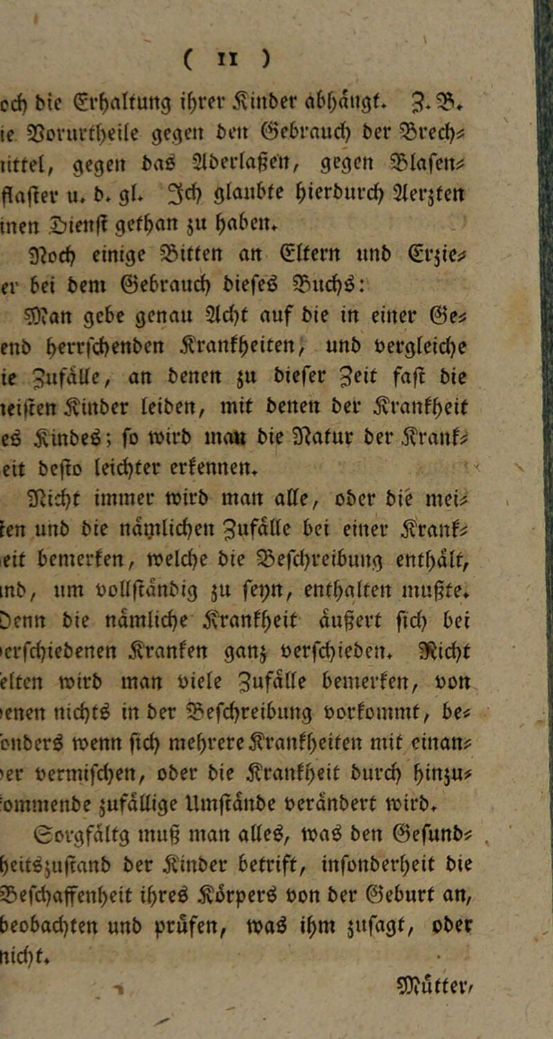 od) bie (gr^alfutig i^rcv 5vinbcr abOaugt. 3.«?» tc SSovurd)el(e gegen bcn ©ebrnud) ber 5övecb^ littel, gegen ba^ 2lbeida§en, gegen 351afenis flaflev u. b* gi 3d? glmibfe ^ierbnrc^ Sierjfen tnen Sienff gef^an ju b^ben* 9?£)cb einige 5öiifett an Eifern itnb Q;vjic;» er bei bem ©ebraud) biefeö ?5nd)ö: 50iatt gebe genau 2ld)f ouf bie in einer ©es enb b^i^>^fd)enbert Äranfbeiten, unb öergicicbe ie 3nfaUe, an benen ju biefer 3eit faft bie teiften ^inber leiben, mit benen ber ^ranfbeit cö ^inbeö; fo wirb ma« bie SRafur ber .ilTanfs eit bcjto leichter ernennen» ■< ÜRii^t immer wirb man affe, ober bie meis len unb bie nd^licben ^wf^ffe bei einer ^ranbs eit bemerfen, welche bie 5ßefchreibung enthalt, mb, nm bollftdnbig ju fej;tt, enthalten muffte* Denn bie nämliche 5vranlbeit duffert fid) bei lerfchiebenen ^ranfen ganj berfchieben* a^icht eiten wirb man Diele 3ufdffe bemerfen, bon lenen nichts in ber 55efchreibnng borfommt, bes bnberö wenn fich mehrere ^tranfbeiten mit einans »er bermifchen, ober bie tenfbeit burd) binju# bmmenbe jufdffige Umfidnbe berdnbert wirb* 0orgfdltg muff man affeö, waö ben ©efunbs beit^juffanb ber ilinber betrift, infonberbeit bie »Befchaffenbeit ibreö Ädrper^ bon ber ©eburt an, beobachten unb prüfen, waö ihm jufagt, ober rtid)t* 5)?utfer/