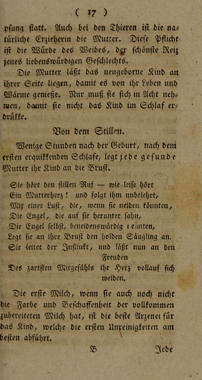 pfung fiatt. Slud) bei ben J^tcren ifl bie na^ türltct)e Srjieberirt bic S)iuiter* S)iefe ifi bie ?[Bürbe bcö Sffieibeö, bg: fc()iJn|?c Sveij icneö Uebett^tvurbigen @efd)Ied)t^, ©le 5)?utfer la^t baö neugebornc i?mb an ihrer ©eife liegen, bamit eö bon ihr^eben imb ^arme genieße. tRur^muß ßc fid) in 3id}t neb<^ men, bcvinit fie nießt baö ilinb im ©d^Uaf er?^ bruffe. 53on bem 0tillf’tt. 5ßenigc ©fnnben nad) ber ©eburt, nach bem erßen erquiffenben ©d)lafe, legijebe gefunbe «Kutter ihr Äinb an bie 55ruß. @ic h^rt ben ßillen 9luf — roie Idfc hßrt G-iii üOeUtterherj ! unb folgt ihm imbelehrt, 9)ii; einer fiufr, bie, roenn ße iieiben föimten, 5>ie (fnget, bie auf ßc herunter fahu, ©ie (Jngel felbß, bcneibeuöiüurbig i cünten, Segt ßc au ihre Söruß ben holi>en ©dugling an. ©ie -leitet ber laßt nun an ben Sreiiben £)e< jartßen «Kitgefßhlö ihr -^erj vollauf ßch meiben. ^Die erße 5)tild), wenn fie auch nicht bie garbe unb Sefchaffenheit ber bollfommen iubereiteten «Kildj h^t, iß bie beße Slrjenei für ba^ ^inb, welche bie erßen Xlnpinigfeiten am beßen abfuhrt. ' 3ebe 35