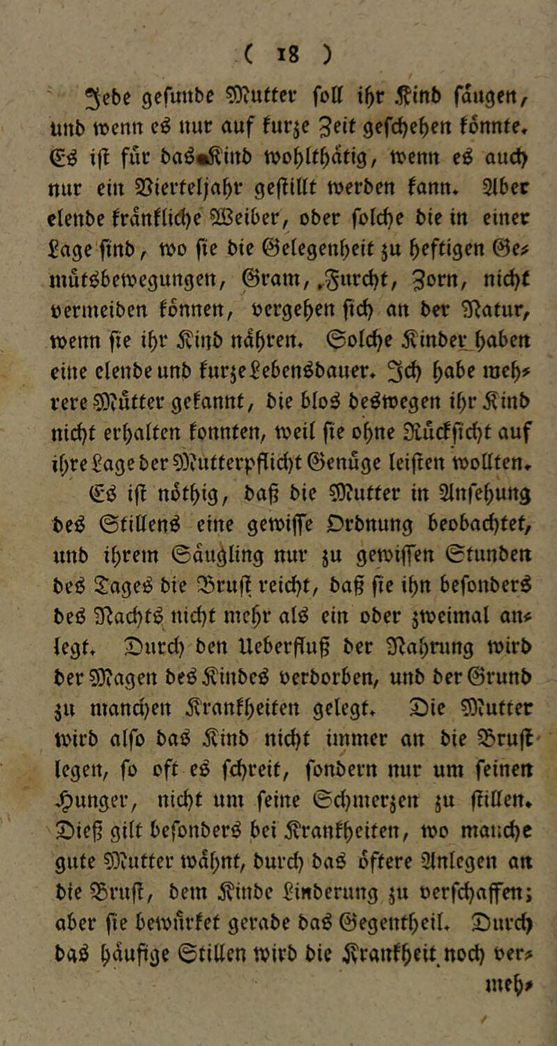 ^ebe gefunbe sg^uftci* fott i^r .^inb fangen, unb wenn nur auf furjc 5fit gefdjc^cn fonnte. if? für baö«i^inb tvo()U^atlg, tuenn aud> nur ein 55ierfc(;a^r gcf^lH^ werben fann, 31bec clenbe frdnf(id)e 5ß3eiber, ober feiere bie in einet Sage ftnb, wo fte bie ©elegeni^eit ju heftigen 0e^ wue^bewegungen, ©ram, ^Surd)t, 3otn, nid^f oermeiben fonnen, »ergeben fic^ an ber Statur, wenn fte i^r Äinb nd^iren. ©olc^e 5linber ^abett eine clenbe unb furjeSebenöbauer* rere^Oiufter gefannt, bie bloö beöwegen ibr^inb nid)t erhalten fonnten, weil fte o^ne 3tu(ffid)t auf il;re Sage ber 0Diutferpf[id)t ©enuge leijten wollten, (£0 ifl nbt^ig, baj? bie 0)iuffer in Slnfe^ung be^ ©fillenö eine gewiffe Drbnung beobachtet, unb ihrem ©dudling nur ju gewijfen Stunben beö S:age^ bie 35ru(T reidjt, ba§ fte ihn befonber^ beö S^achtö nicht mehr alö ein ober jwcimal an<; legt, X)urd) ben UeberfTug ber Sßahning wirb berSJiagen beö^inbeö oerborben, unb ber@runb ju mand)en d^ranfh^iten gelegt, 2)ie 0)iuttet Wirb alfo bai^ Äinb nicht immer an bie 55rujt- legen, fo oft eö fchreit, fonbern nur um feinen J^unger, nicht um feine @d)merjen ju ftillen* S)iej? gilt befonberö bei tenfheitfn, wo manche gute 0)iutter wdhnt, burch baö öftere 3lnlcgen att bie55rufl, bem 5?inbe Sinberung ju oerfchaffen; aber fie bewürfet gerabe baö ©egentheil, Suveh bgö hdufige ©tillcn wirb bie jvranfheit noch ber;» meh^