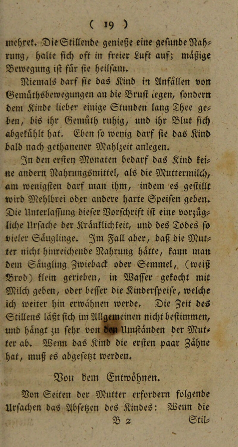 inc^rcf. 't>ie©({ttenbe genieße eine gefunbe^^al);; riing, l^olie fid) off in freier iuft auf; mäßige SSemegung ift für fie ^eiifam» 9liemn(^ barf fte baö 5?inb in Sinfalien bon ©emuf^öbemegungen an bie S3rujt »egen, fonbertt bem j\inbe lieber einige ©funben lang 2:^ee gej; ben, bi^ i^r ©emüfl; ru^ig, unb i^r 5Slut fi(^ «6geful;lt Sben fo loenig bavf fie ba^ ^vinb halb na^ get^anener 9}?abl;eit anlegen* 3n ben erften 3)ionafen bebarf ba^ ^linb fei^ ne anbern Üßa^rung^miffel, alö bie 9}iuffermild), am menigfien barf man il)m, inbem 'eö gejfillf toirb 50ieblbrei ober anbere ^arfe ©peifen geben» S)ie Untcrlaffimg biefer ©orfdjriff iff eine borjug? iiebe llrfad)e ber jvrdnflid;feif, unb be^ S:obe^ fo Dielet- ©duglinge. 3*^ ober, baß bie SJiuf?: fer nicht b”i’^f*<^Knbe 3Ral;rung hnfic, fann man bem ©dugling ^tviebad ober ©emmel,, (meiß ?brob) flein gerieben, in SßafTer gefochf mit CDiilch geben, ober bejfer bie ^inberfpeife, toeld)e id) weiter hin erwähnen werbe» 2)ie 3eit be^ ©rillend Idßtfich im Slllgemeinen nid)f beftimmen, unb h«ngt ju fehr Don IglXlmfidnben ber 9)iuf# fer ab» 5lßenn baö itinb bie erßen paar hat, muß e^ abgefe^t werben» ?Bon bem ©ntrobhnen» 5Son ©eiten ber 5)jufter erforbern folgenbe Urfachen ba^ Slbfeöen bec^ dlinbe^: ^enn bie 55 2 ©til?