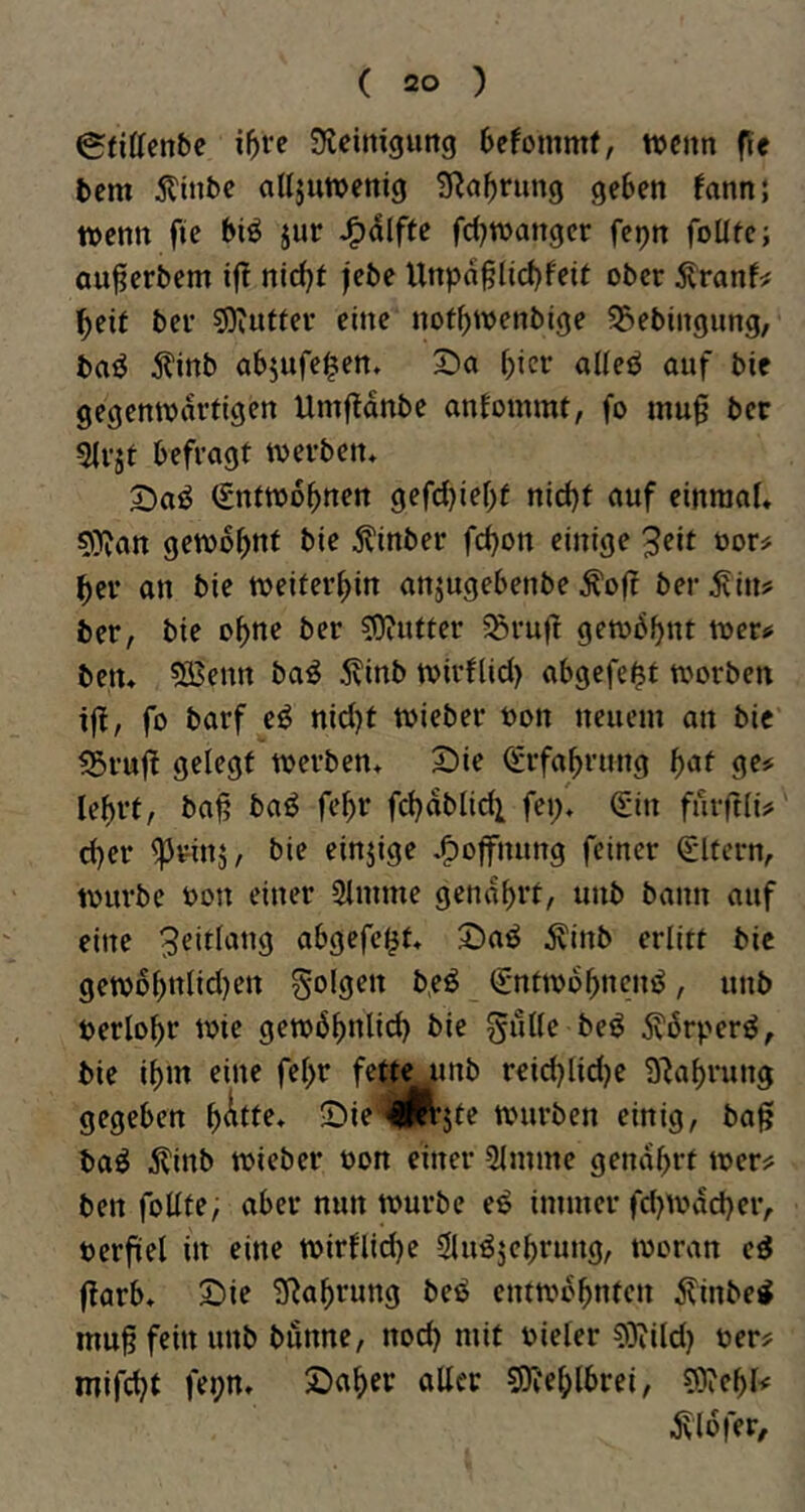 ^fittenbe Steimgung bcfommf, wenn f{e bem Äinbc alljuwenig 3Ra^rung geben fann; wenn fie biö jur J^dlfte fd)wanger fepn foüte; ou^erbem if! nid^t jebe Unpn§lid)feit ober ^ranf^ ^eit bei’ sOiUttev eine not^wenbige 55ebingiing, baiJ j?inb abjufe^en» S)a hier aUeö auf bie gegenwärtigen Umftdnbe antommt, fo mu§ ber 5lvät befragt werben* 2)aö (gntwobnen gefd)iebt nid)t auf einraaU 9)van gewohnt bie 5?inber fd)on einige 3eit üor? ^er an bie weiterhin anjugebenbeÄof? herein? ber, bie ebne ber 50?utter 5Srufl gewbbnt wer^ betu ?Ö$enn ba^ 5?inb wirflid) abgefe^t worben iff, fo barf e^ nid}t wieber oon neuem an bie SSruj! gelegt werben* £)ie (Srfabmng 9^=^ lebrt, bat; baö fe^r fcbablid^ fei/* Sin fuifdi# d)er ^rinj, bie einzige ^^offnung feiner Sltern, würbe oon einer 2lmme genarrt, unb bann auf eine 3^it(ang abgefc^t* 2)a^ ^inb erlitt bic gewobttiid)en folgen b,eö Sntwbbnenö, unb berlobr wie gewbbidic^) bie guUe beö 5vbrperö, bie ibm eine fe^r fette ^mb reicblidje S^abrung gegeben J)ie'<i|jR’jte würben einig, ba^ baö ^linb wieber t>on einer 5lmme gendb^t wer^ ben foüte, aber nun würbe e^ immer fd)wdd)er, verfiel in eine wirnid)e 3lu^jebrung, woran cd ffarb* S)ie S^abrung bed entwbbnten ^inbed muß fein unb bunne, nod) mit vieler ?0?ild) ver? mifebt fepn, Staber aller ?0?eblbrei, ?0?ebl< .Jvldfer,