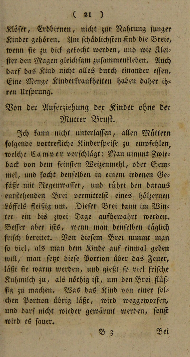 i^lofev, (^rbbirnen, nid)f jur 5Raf)run3 junger 5\inber geboren, 2lm fdjdbltcbflen-ftnb bie ^bveie, wenn fte ju bid gefoebf toerben, unb tote Älei? f!er ben ?>}iagen gleicbfam jufammenfleben, Sind) barf baß ^inb niebt aUe^ burd) etnanber eflfen. Sine COienge Äinberfranfb^itett ib^ ren Uriprung, ^on bei* Qluferjie^ung ber ^inbec o§nc ber S*Kutfer 5id) fann nid)t unferlaffen, otten 50iuffertt folgenbc oorfrefild)e 5linbcrfpeife ju empfeblen^ toelcbc Samper oovfd)ldgt: S)?au nimmt 3'^ie? batf oon bem feinften ^eijenmebl, ober ©em? mel, unb toebt benfelben in einem irbenen fdge mit 9iegenmaffer, unb rubrt ben barauiS entftebenben ^rei oermittelft eineö idjfelö fleißig um, Dicfer 23rei fann im SBin^ fer ein bi^ jtoei Itage aufbetoabrt toerben, SPicIfer aber ijt^, toenn man benfelben tdglicb frifd) bereitet, 25on biefem S5rei nimmt matt fo oicl, al^ man bem ^inbe auf einmal geben toill, man fe$t biefe Portion über baö geucr, Idlit fte toarm toerben, unb gie§t fo oiel frifebe ^'nbmilcb 5u, alö ndtbig ifl, um ben ^rei fluf? fig ju macben, 5©a^ baö 5?lnb oon einer fol^: eben Portion übrig laßt, toirb toeggeworfen, unb barf nicht ttJieber gemdrmt toerben/ fonfb toirb e^ fauer.