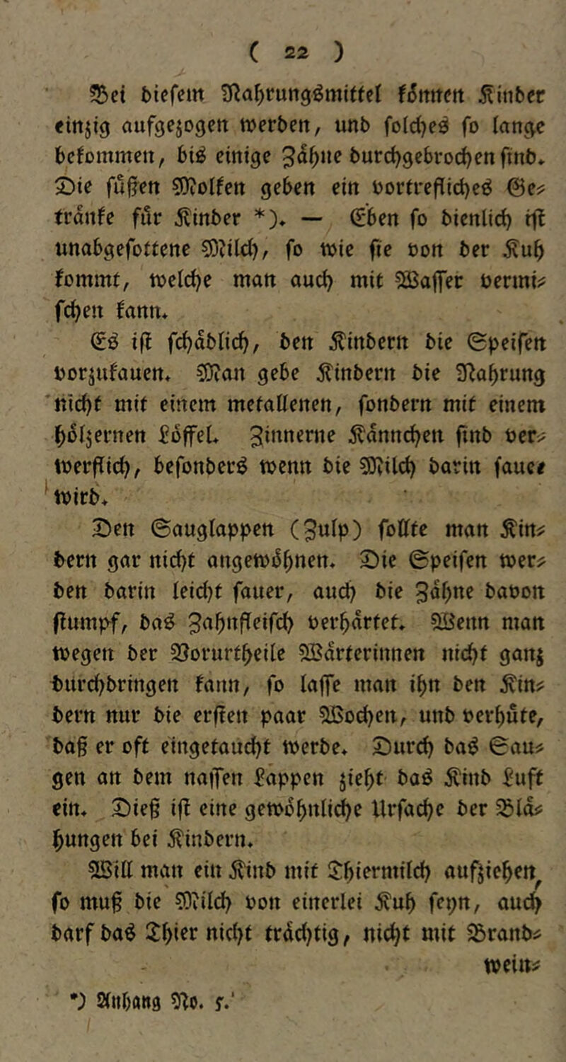 bicfcm ü^a^rungömiftcl (5ttttett jlinber «ittjig aufgejogctt tverbcn, unb foldjes fo lan^c beJommcn, bt^ einige 3d^)ne burd^gebrod^enfinb» 2)ie fujjen sOiolfen geben ein bortreflid)eö @e? tranfe für ^linber *)♦ — (£ben fo bienlid) «nabgefottenc 5)?ild), fo wie fie oon ber fommt, weld)e man and) mit ^Baffer öenni^ feiert fann* ift fd)abncf>, ben Äinbern bie ©peifett borjufauen* 50ian gebe jtinbern bie SRa^rung 'liiert mit einem metallenen, fonbern mit einem l^oljei’nen fbffeU S^^^erne 5l'dnn(^en finb üer^ Werflid?, befonberB wenn bie 50Jil(^ barin fauce Wirb> 3!)ett ©auglappen (9utp) wan Ä'ittj: bern gar nid)t angewdfinem 2)ie ©peifen wer;^ ben barin leidet fauer, and? bie baoon flumpf, ba^ t)erwartet. 5Bcnn man wegen ber 3!?orurt^eile QBdrferinnen nic^t ganj burd?bringen fann, fo laffe man i^n ben ^in? bern nur bie erffen paar 5U5od)en, unb bereute, baß er oft eingetaud)t werbe* Sur^ ba^ ©au# gen an bern naiTen Wappen jie^t baö Äinb i^uft ein* X)ieß i|l eine gewb^nli^e llrfad?e ber Sßld# l^ungen bei ^inbern* 5Sill man ein j?inb mit S^iermild) auf^ie^ett^ fo muß bie ?0vild? bon einerlei .^u^ fcpn, aud^ barf baö 2^ier nid)t frdd?tig, nic^t mit 55ranb# weilt# *) Slnbans 9^o. f.